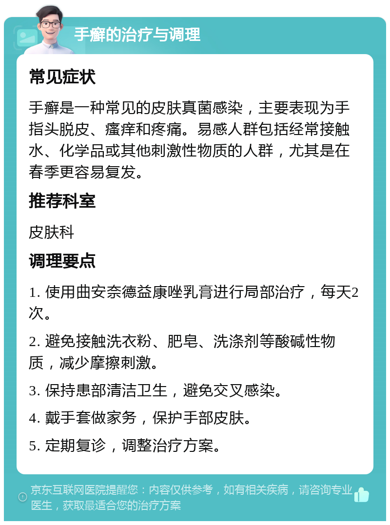 手癣的治疗与调理 常见症状 手癣是一种常见的皮肤真菌感染，主要表现为手指头脱皮、瘙痒和疼痛。易感人群包括经常接触水、化学品或其他刺激性物质的人群，尤其是在春季更容易复发。 推荐科室 皮肤科 调理要点 1. 使用曲安奈德益康唑乳膏进行局部治疗，每天2次。 2. 避免接触洗衣粉、肥皂、洗涤剂等酸碱性物质，减少摩擦刺激。 3. 保持患部清洁卫生，避免交叉感染。 4. 戴手套做家务，保护手部皮肤。 5. 定期复诊，调整治疗方案。