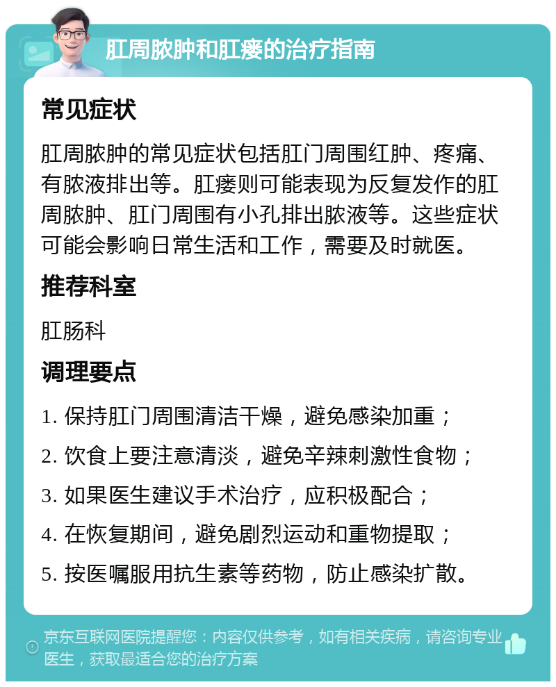 肛周脓肿和肛瘘的治疗指南 常见症状 肛周脓肿的常见症状包括肛门周围红肿、疼痛、有脓液排出等。肛瘘则可能表现为反复发作的肛周脓肿、肛门周围有小孔排出脓液等。这些症状可能会影响日常生活和工作，需要及时就医。 推荐科室 肛肠科 调理要点 1. 保持肛门周围清洁干燥，避免感染加重； 2. 饮食上要注意清淡，避免辛辣刺激性食物； 3. 如果医生建议手术治疗，应积极配合； 4. 在恢复期间，避免剧烈运动和重物提取； 5. 按医嘱服用抗生素等药物，防止感染扩散。