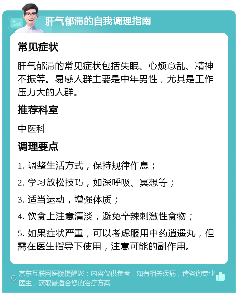 肝气郁滞的自我调理指南 常见症状 肝气郁滞的常见症状包括失眠、心烦意乱、精神不振等。易感人群主要是中年男性，尤其是工作压力大的人群。 推荐科室 中医科 调理要点 1. 调整生活方式，保持规律作息； 2. 学习放松技巧，如深呼吸、冥想等； 3. 适当运动，增强体质； 4. 饮食上注意清淡，避免辛辣刺激性食物； 5. 如果症状严重，可以考虑服用中药逍遥丸，但需在医生指导下使用，注意可能的副作用。