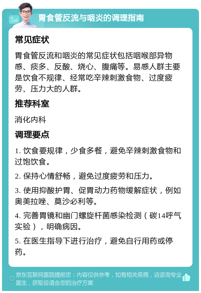 胃食管反流与咽炎的调理指南 常见症状 胃食管反流和咽炎的常见症状包括咽喉部异物感、痰多、反酸、烧心、腹痛等。易感人群主要是饮食不规律、经常吃辛辣刺激食物、过度疲劳、压力大的人群。 推荐科室 消化内科 调理要点 1. 饮食要规律，少食多餐，避免辛辣刺激食物和过饱饮食。 2. 保持心情舒畅，避免过度疲劳和压力。 3. 使用抑酸护胃、促胃动力药物缓解症状，例如奥美拉唑、莫沙必利等。 4. 完善胃镜和幽门螺旋杆菌感染检测（碳14呼气实验），明确病因。 5. 在医生指导下进行治疗，避免自行用药或停药。