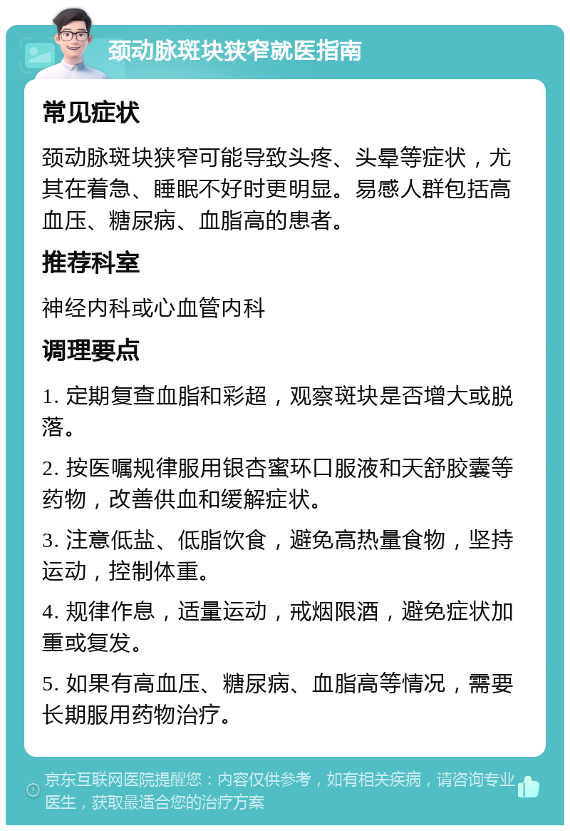 颈动脉斑块狭窄就医指南 常见症状 颈动脉斑块狭窄可能导致头疼、头晕等症状，尤其在着急、睡眠不好时更明显。易感人群包括高血压、糖尿病、血脂高的患者。 推荐科室 神经内科或心血管内科 调理要点 1. 定期复查血脂和彩超，观察斑块是否增大或脱落。 2. 按医嘱规律服用银杏蜜环口服液和天舒胶囊等药物，改善供血和缓解症状。 3. 注意低盐、低脂饮食，避免高热量食物，坚持运动，控制体重。 4. 规律作息，适量运动，戒烟限酒，避免症状加重或复发。 5. 如果有高血压、糖尿病、血脂高等情况，需要长期服用药物治疗。