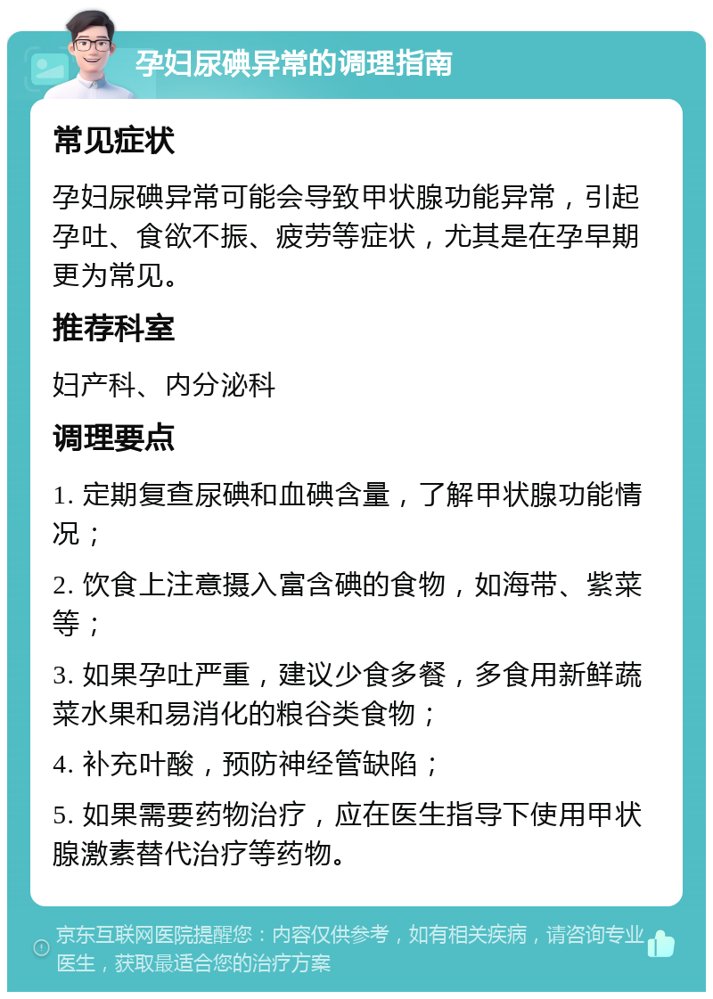 孕妇尿碘异常的调理指南 常见症状 孕妇尿碘异常可能会导致甲状腺功能异常，引起孕吐、食欲不振、疲劳等症状，尤其是在孕早期更为常见。 推荐科室 妇产科、内分泌科 调理要点 1. 定期复查尿碘和血碘含量，了解甲状腺功能情况； 2. 饮食上注意摄入富含碘的食物，如海带、紫菜等； 3. 如果孕吐严重，建议少食多餐，多食用新鲜蔬菜水果和易消化的粮谷类食物； 4. 补充叶酸，预防神经管缺陷； 5. 如果需要药物治疗，应在医生指导下使用甲状腺激素替代治疗等药物。