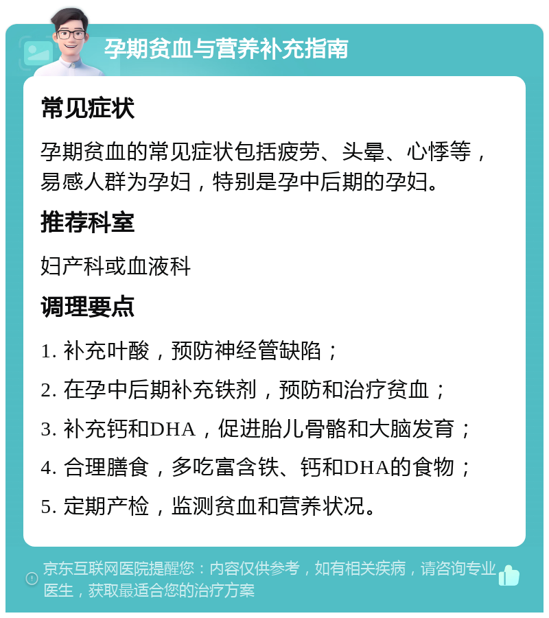 孕期贫血与营养补充指南 常见症状 孕期贫血的常见症状包括疲劳、头晕、心悸等，易感人群为孕妇，特别是孕中后期的孕妇。 推荐科室 妇产科或血液科 调理要点 1. 补充叶酸，预防神经管缺陷； 2. 在孕中后期补充铁剂，预防和治疗贫血； 3. 补充钙和DHA，促进胎儿骨骼和大脑发育； 4. 合理膳食，多吃富含铁、钙和DHA的食物； 5. 定期产检，监测贫血和营养状况。