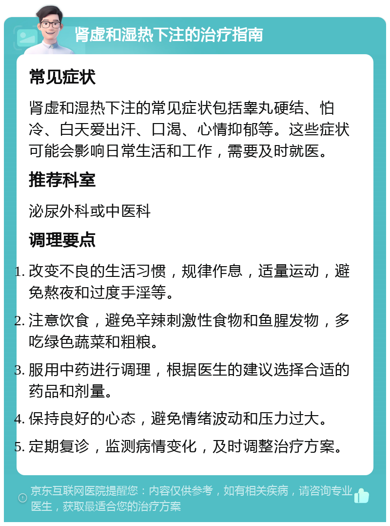 肾虚和湿热下注的治疗指南 常见症状 肾虚和湿热下注的常见症状包括睾丸硬结、怕冷、白天爱出汗、口渴、心情抑郁等。这些症状可能会影响日常生活和工作，需要及时就医。 推荐科室 泌尿外科或中医科 调理要点 改变不良的生活习惯，规律作息，适量运动，避免熬夜和过度手淫等。 注意饮食，避免辛辣刺激性食物和鱼腥发物，多吃绿色蔬菜和粗粮。 服用中药进行调理，根据医生的建议选择合适的药品和剂量。 保持良好的心态，避免情绪波动和压力过大。 定期复诊，监测病情变化，及时调整治疗方案。