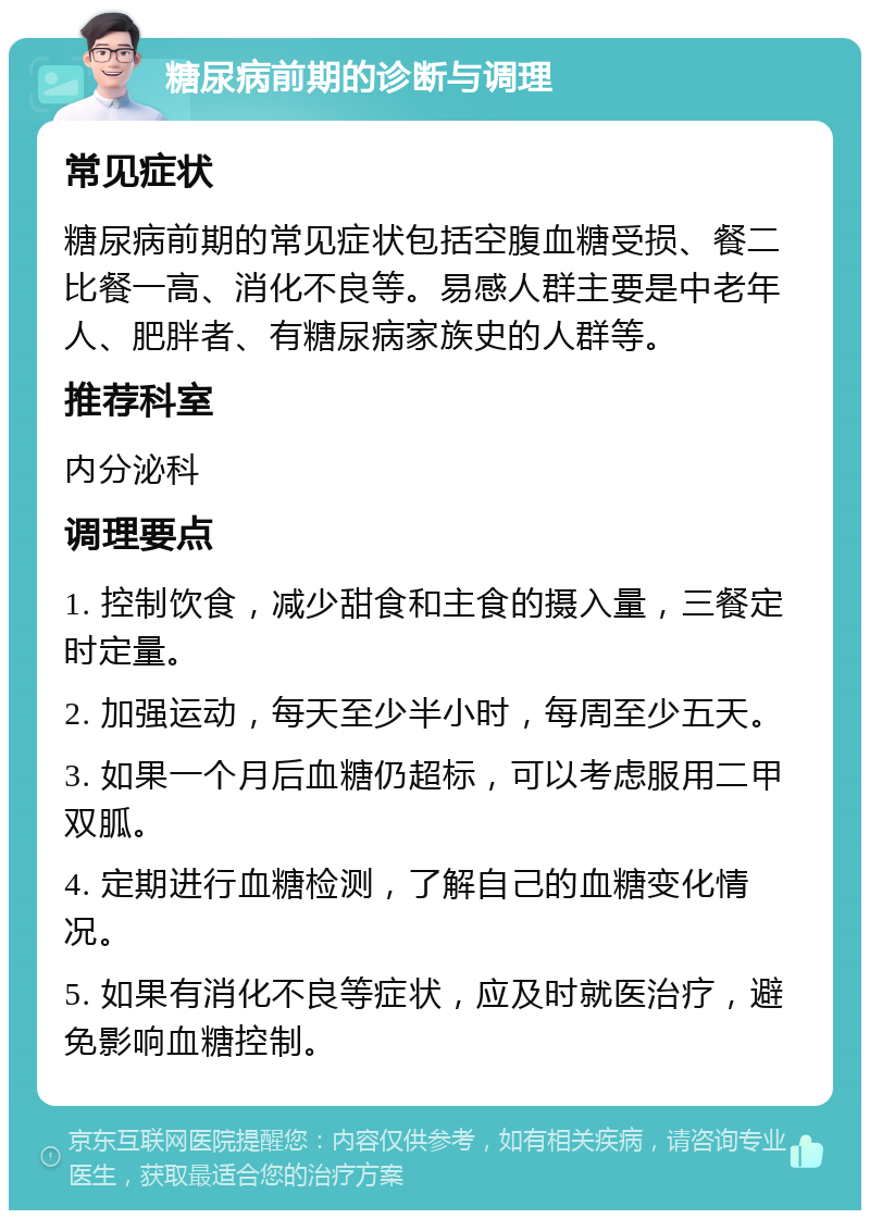 糖尿病前期的诊断与调理 常见症状 糖尿病前期的常见症状包括空腹血糖受损、餐二比餐一高、消化不良等。易感人群主要是中老年人、肥胖者、有糖尿病家族史的人群等。 推荐科室 内分泌科 调理要点 1. 控制饮食，减少甜食和主食的摄入量，三餐定时定量。 2. 加强运动，每天至少半小时，每周至少五天。 3. 如果一个月后血糖仍超标，可以考虑服用二甲双胍。 4. 定期进行血糖检测，了解自己的血糖变化情况。 5. 如果有消化不良等症状，应及时就医治疗，避免影响血糖控制。