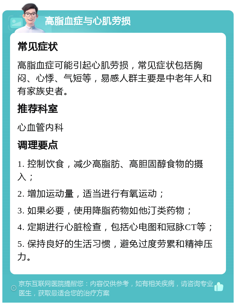 高脂血症与心肌劳损 常见症状 高脂血症可能引起心肌劳损，常见症状包括胸闷、心悸、气短等，易感人群主要是中老年人和有家族史者。 推荐科室 心血管内科 调理要点 1. 控制饮食，减少高脂肪、高胆固醇食物的摄入； 2. 增加运动量，适当进行有氧运动； 3. 如果必要，使用降脂药物如他汀类药物； 4. 定期进行心脏检查，包括心电图和冠脉CT等； 5. 保持良好的生活习惯，避免过度劳累和精神压力。