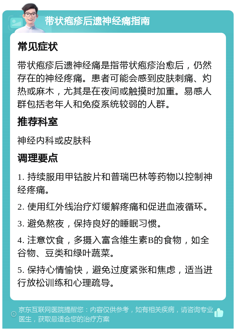 带状疱疹后遗神经痛指南 常见症状 带状疱疹后遗神经痛是指带状疱疹治愈后，仍然存在的神经疼痛。患者可能会感到皮肤刺痛、灼热或麻木，尤其是在夜间或触摸时加重。易感人群包括老年人和免疫系统较弱的人群。 推荐科室 神经内科或皮肤科 调理要点 1. 持续服用甲钴胺片和普瑞巴林等药物以控制神经疼痛。 2. 使用红外线治疗灯缓解疼痛和促进血液循环。 3. 避免熬夜，保持良好的睡眠习惯。 4. 注意饮食，多摄入富含维生素B的食物，如全谷物、豆类和绿叶蔬菜。 5. 保持心情愉快，避免过度紧张和焦虑，适当进行放松训练和心理疏导。