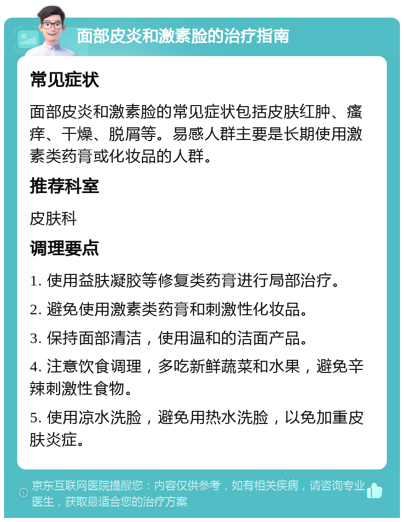 面部皮炎和激素脸的治疗指南 常见症状 面部皮炎和激素脸的常见症状包括皮肤红肿、瘙痒、干燥、脱屑等。易感人群主要是长期使用激素类药膏或化妆品的人群。 推荐科室 皮肤科 调理要点 1. 使用益肤凝胶等修复类药膏进行局部治疗。 2. 避免使用激素类药膏和刺激性化妆品。 3. 保持面部清洁，使用温和的洁面产品。 4. 注意饮食调理，多吃新鲜蔬菜和水果，避免辛辣刺激性食物。 5. 使用凉水洗脸，避免用热水洗脸，以免加重皮肤炎症。