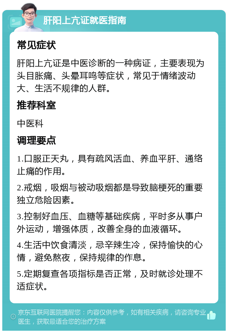 肝阳上亢证就医指南 常见症状 肝阳上亢证是中医诊断的一种病证，主要表现为头目胀痛、头晕耳鸣等症状，常见于情绪波动大、生活不规律的人群。 推荐科室 中医科 调理要点 1.口服正天丸，具有疏风活血、养血平肝、通络止痛的作用。 2.戒烟，吸烟与被动吸烟都是导致脑梗死的重要独立危险因素。 3.控制好血压、血糖等基础疾病，平时多从事户外运动，增强体质，改善全身的血液循环。 4.生活中饮食清淡，忌辛辣生冷，保持愉快的心情，避免熬夜，保持规律的作息。 5.定期复查各项指标是否正常，及时就诊处理不适症状。