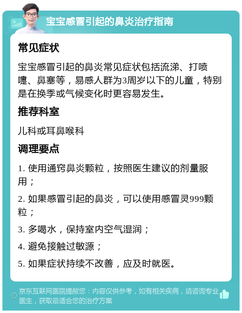 宝宝感冒引起的鼻炎治疗指南 常见症状 宝宝感冒引起的鼻炎常见症状包括流涕、打喷嚏、鼻塞等，易感人群为3周岁以下的儿童，特别是在换季或气候变化时更容易发生。 推荐科室 儿科或耳鼻喉科 调理要点 1. 使用通窍鼻炎颗粒，按照医生建议的剂量服用； 2. 如果感冒引起的鼻炎，可以使用感冒灵999颗粒； 3. 多喝水，保持室内空气湿润； 4. 避免接触过敏源； 5. 如果症状持续不改善，应及时就医。