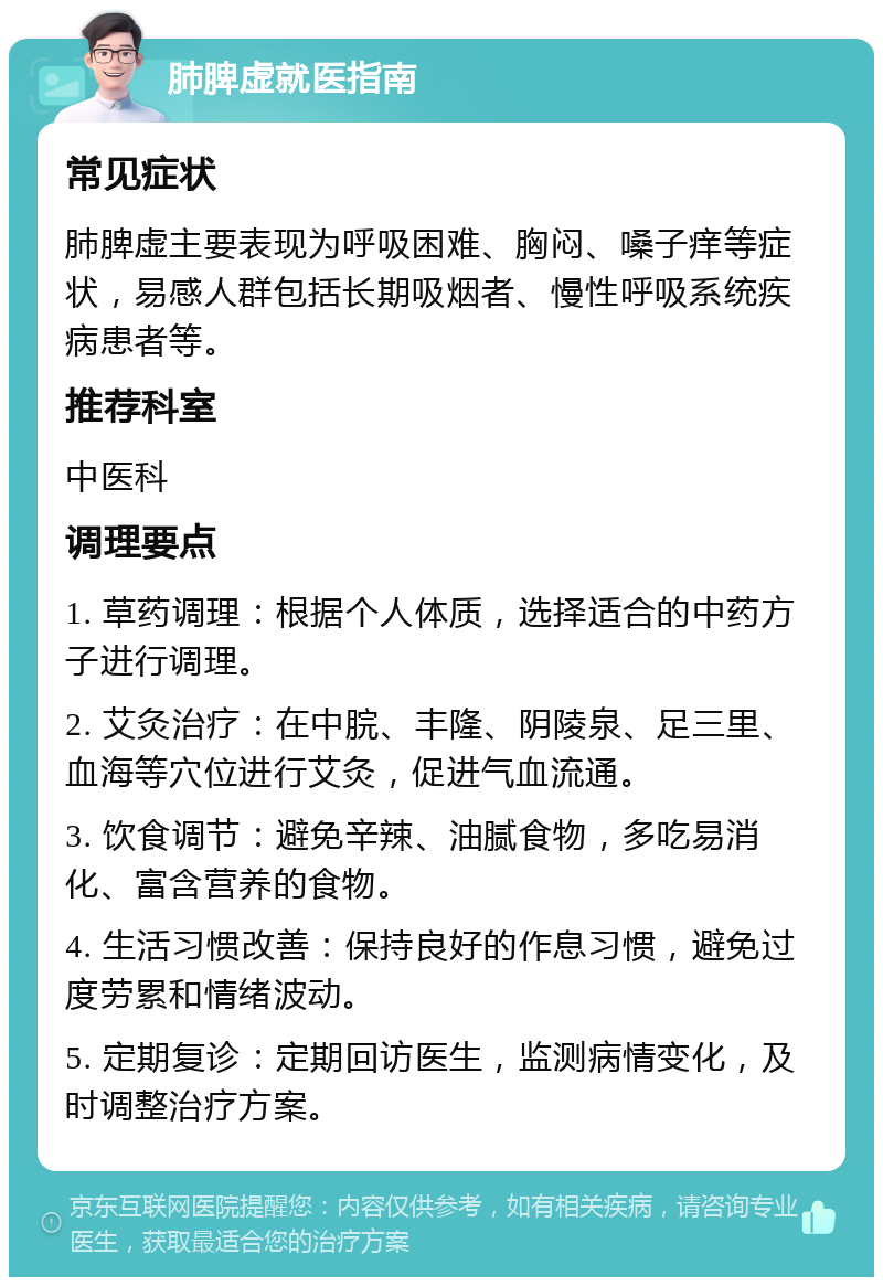 肺脾虚就医指南 常见症状 肺脾虚主要表现为呼吸困难、胸闷、嗓子痒等症状，易感人群包括长期吸烟者、慢性呼吸系统疾病患者等。 推荐科室 中医科 调理要点 1. 草药调理：根据个人体质，选择适合的中药方子进行调理。 2. 艾灸治疗：在中脘、丰隆、阴陵泉、足三里、血海等穴位进行艾灸，促进气血流通。 3. 饮食调节：避免辛辣、油腻食物，多吃易消化、富含营养的食物。 4. 生活习惯改善：保持良好的作息习惯，避免过度劳累和情绪波动。 5. 定期复诊：定期回访医生，监测病情变化，及时调整治疗方案。