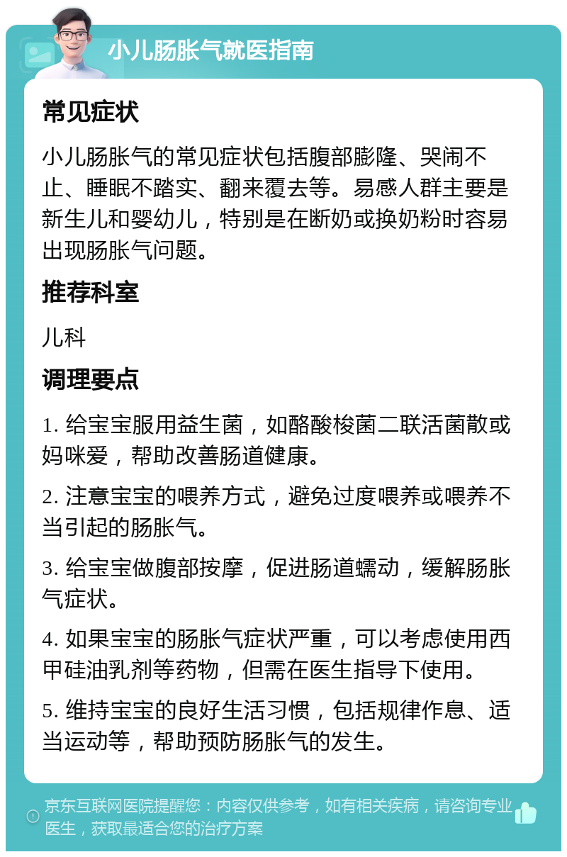 小儿肠胀气就医指南 常见症状 小儿肠胀气的常见症状包括腹部膨隆、哭闹不止、睡眠不踏实、翻来覆去等。易感人群主要是新生儿和婴幼儿，特别是在断奶或换奶粉时容易出现肠胀气问题。 推荐科室 儿科 调理要点 1. 给宝宝服用益生菌，如酪酸梭菌二联活菌散或妈咪爱，帮助改善肠道健康。 2. 注意宝宝的喂养方式，避免过度喂养或喂养不当引起的肠胀气。 3. 给宝宝做腹部按摩，促进肠道蠕动，缓解肠胀气症状。 4. 如果宝宝的肠胀气症状严重，可以考虑使用西甲硅油乳剂等药物，但需在医生指导下使用。 5. 维持宝宝的良好生活习惯，包括规律作息、适当运动等，帮助预防肠胀气的发生。