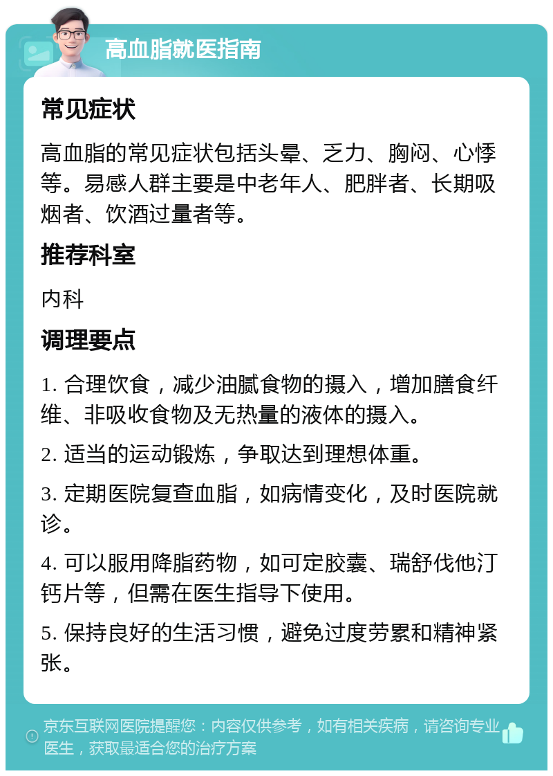 高血脂就医指南 常见症状 高血脂的常见症状包括头晕、乏力、胸闷、心悸等。易感人群主要是中老年人、肥胖者、长期吸烟者、饮酒过量者等。 推荐科室 内科 调理要点 1. 合理饮食，减少油腻食物的摄入，增加膳食纤维、非吸收食物及无热量的液体的摄入。 2. 适当的运动锻炼，争取达到理想体重。 3. 定期医院复查血脂，如病情变化，及时医院就诊。 4. 可以服用降脂药物，如可定胶囊、瑞舒伐他汀钙片等，但需在医生指导下使用。 5. 保持良好的生活习惯，避免过度劳累和精神紧张。