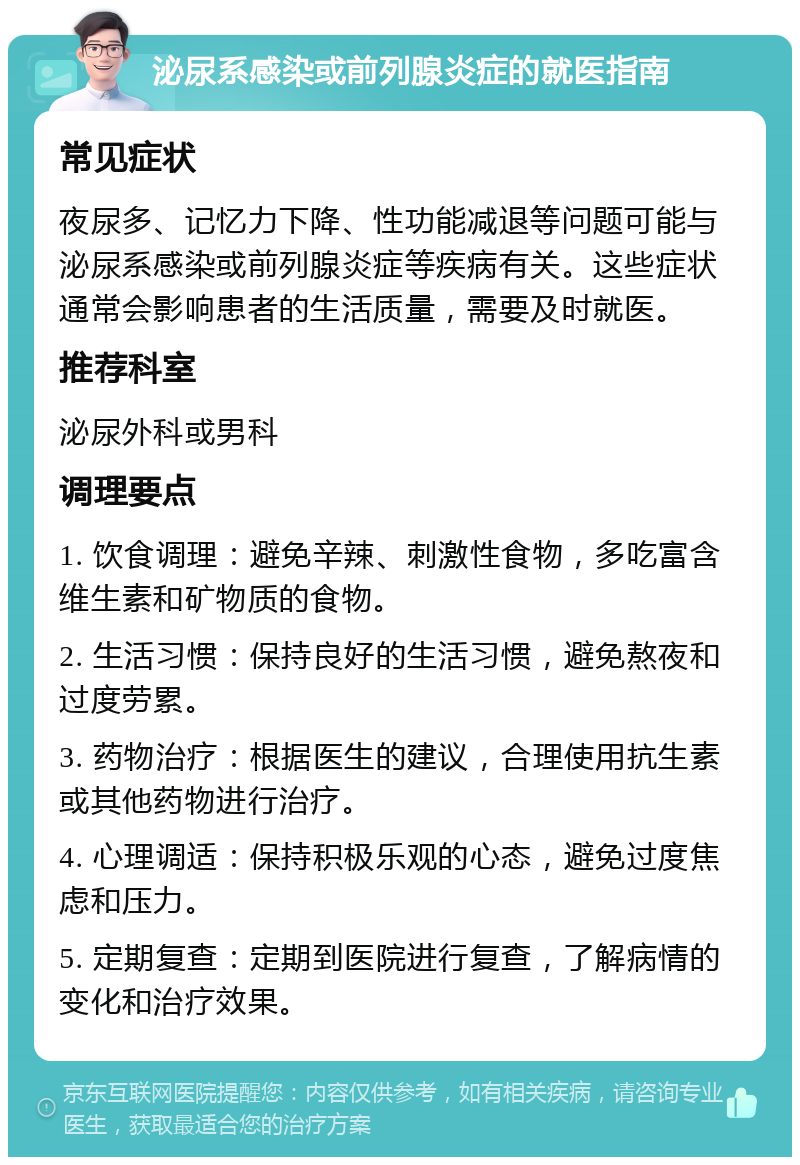 泌尿系感染或前列腺炎症的就医指南 常见症状 夜尿多、记忆力下降、性功能减退等问题可能与泌尿系感染或前列腺炎症等疾病有关。这些症状通常会影响患者的生活质量，需要及时就医。 推荐科室 泌尿外科或男科 调理要点 1. 饮食调理：避免辛辣、刺激性食物，多吃富含维生素和矿物质的食物。 2. 生活习惯：保持良好的生活习惯，避免熬夜和过度劳累。 3. 药物治疗：根据医生的建议，合理使用抗生素或其他药物进行治疗。 4. 心理调适：保持积极乐观的心态，避免过度焦虑和压力。 5. 定期复查：定期到医院进行复查，了解病情的变化和治疗效果。