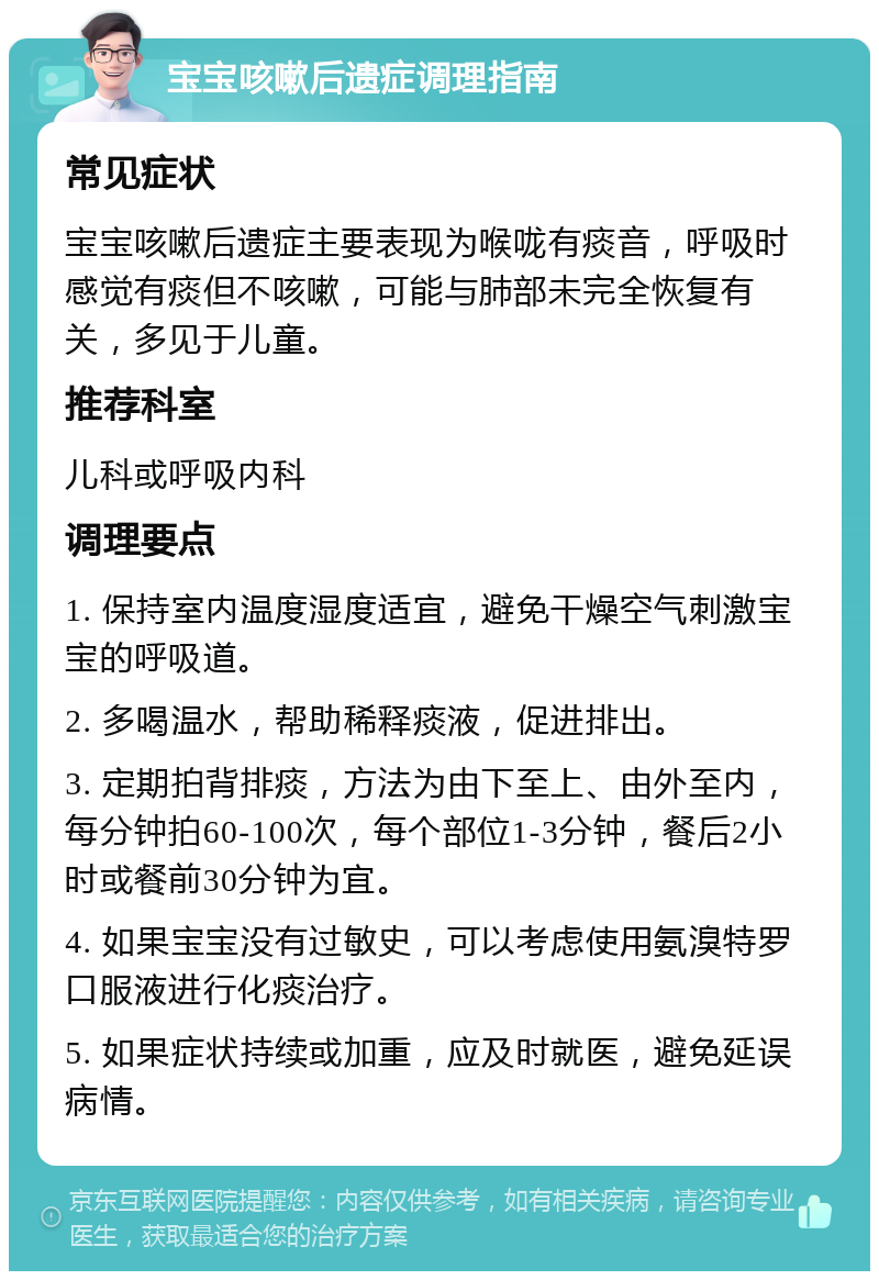 宝宝咳嗽后遗症调理指南 常见症状 宝宝咳嗽后遗症主要表现为喉咙有痰音，呼吸时感觉有痰但不咳嗽，可能与肺部未完全恢复有关，多见于儿童。 推荐科室 儿科或呼吸内科 调理要点 1. 保持室内温度湿度适宜，避免干燥空气刺激宝宝的呼吸道。 2. 多喝温水，帮助稀释痰液，促进排出。 3. 定期拍背排痰，方法为由下至上、由外至内，每分钟拍60-100次，每个部位1-3分钟，餐后2小时或餐前30分钟为宜。 4. 如果宝宝没有过敏史，可以考虑使用氨溴特罗口服液进行化痰治疗。 5. 如果症状持续或加重，应及时就医，避免延误病情。