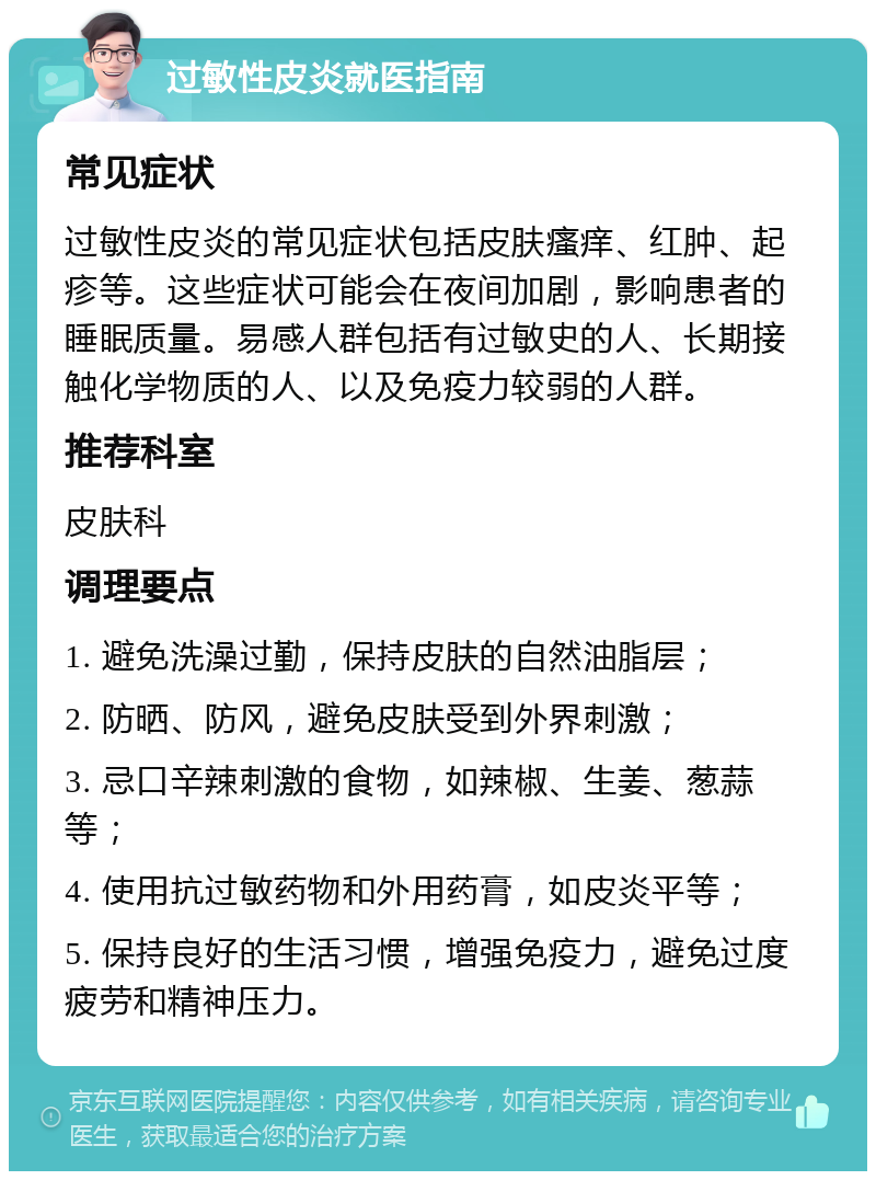 过敏性皮炎就医指南 常见症状 过敏性皮炎的常见症状包括皮肤瘙痒、红肿、起疹等。这些症状可能会在夜间加剧，影响患者的睡眠质量。易感人群包括有过敏史的人、长期接触化学物质的人、以及免疫力较弱的人群。 推荐科室 皮肤科 调理要点 1. 避免洗澡过勤，保持皮肤的自然油脂层； 2. 防晒、防风，避免皮肤受到外界刺激； 3. 忌口辛辣刺激的食物，如辣椒、生姜、葱蒜等； 4. 使用抗过敏药物和外用药膏，如皮炎平等； 5. 保持良好的生活习惯，增强免疫力，避免过度疲劳和精神压力。