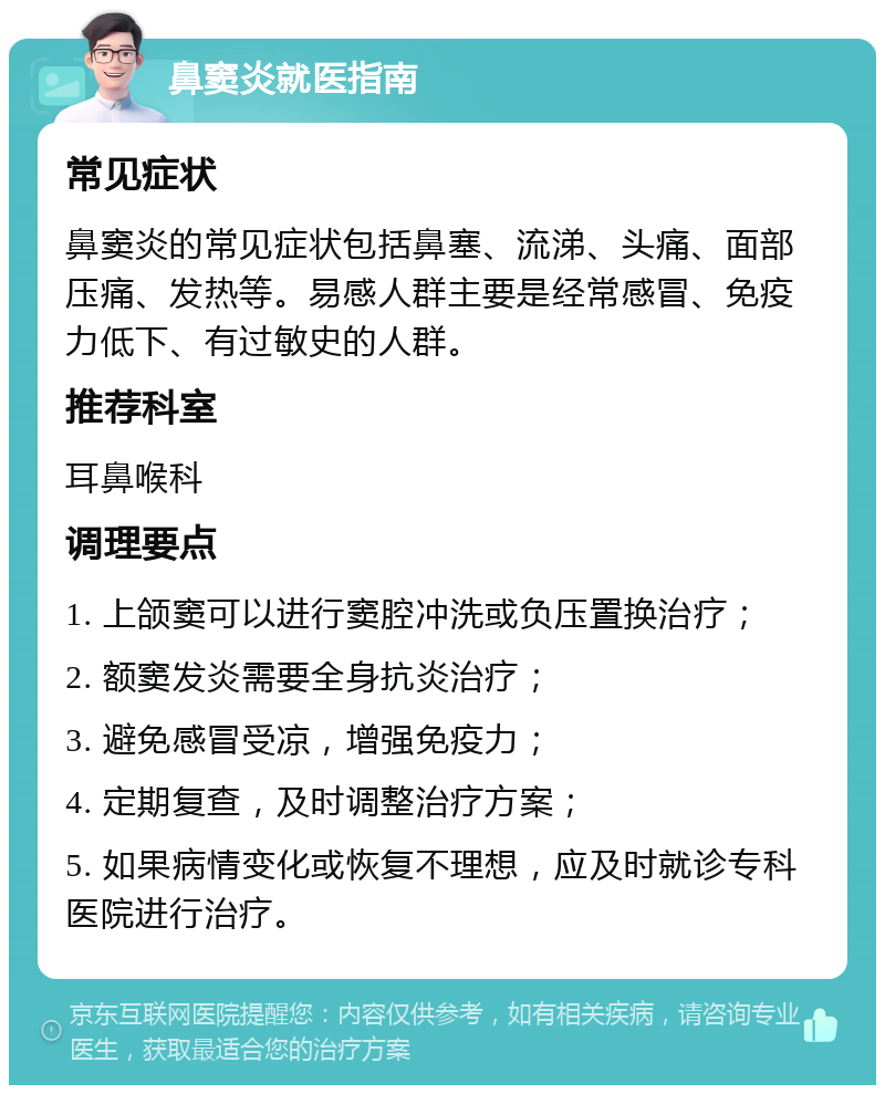 鼻窦炎就医指南 常见症状 鼻窦炎的常见症状包括鼻塞、流涕、头痛、面部压痛、发热等。易感人群主要是经常感冒、免疫力低下、有过敏史的人群。 推荐科室 耳鼻喉科 调理要点 1. 上颌窦可以进行窦腔冲洗或负压置换治疗； 2. 额窦发炎需要全身抗炎治疗； 3. 避免感冒受凉，增强免疫力； 4. 定期复查，及时调整治疗方案； 5. 如果病情变化或恢复不理想，应及时就诊专科医院进行治疗。