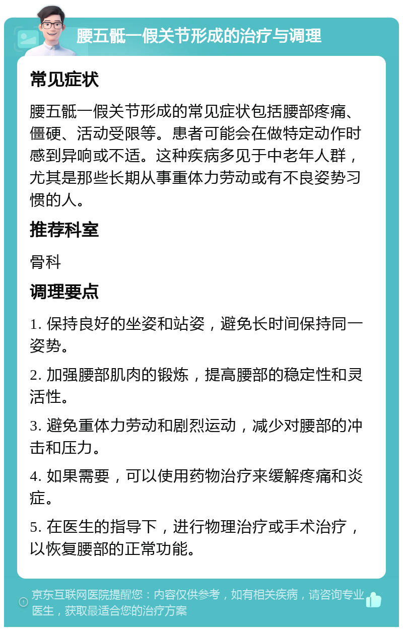 腰五骶一假关节形成的治疗与调理 常见症状 腰五骶一假关节形成的常见症状包括腰部疼痛、僵硬、活动受限等。患者可能会在做特定动作时感到异响或不适。这种疾病多见于中老年人群，尤其是那些长期从事重体力劳动或有不良姿势习惯的人。 推荐科室 骨科 调理要点 1. 保持良好的坐姿和站姿，避免长时间保持同一姿势。 2. 加强腰部肌肉的锻炼，提高腰部的稳定性和灵活性。 3. 避免重体力劳动和剧烈运动，减少对腰部的冲击和压力。 4. 如果需要，可以使用药物治疗来缓解疼痛和炎症。 5. 在医生的指导下，进行物理治疗或手术治疗，以恢复腰部的正常功能。