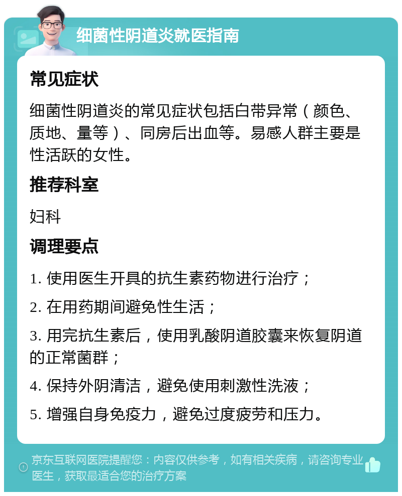 细菌性阴道炎就医指南 常见症状 细菌性阴道炎的常见症状包括白带异常（颜色、质地、量等）、同房后出血等。易感人群主要是性活跃的女性。 推荐科室 妇科 调理要点 1. 使用医生开具的抗生素药物进行治疗； 2. 在用药期间避免性生活； 3. 用完抗生素后，使用乳酸阴道胶囊来恢复阴道的正常菌群； 4. 保持外阴清洁，避免使用刺激性洗液； 5. 增强自身免疫力，避免过度疲劳和压力。