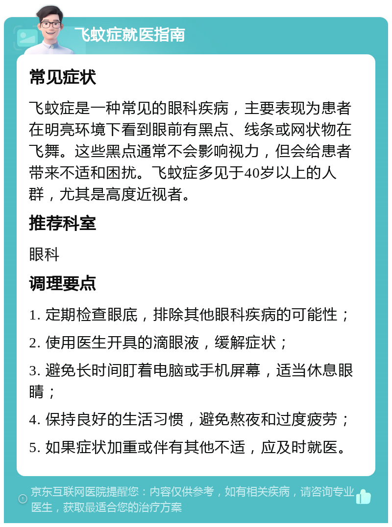 飞蚊症就医指南 常见症状 飞蚊症是一种常见的眼科疾病，主要表现为患者在明亮环境下看到眼前有黑点、线条或网状物在飞舞。这些黑点通常不会影响视力，但会给患者带来不适和困扰。飞蚊症多见于40岁以上的人群，尤其是高度近视者。 推荐科室 眼科 调理要点 1. 定期检查眼底，排除其他眼科疾病的可能性； 2. 使用医生开具的滴眼液，缓解症状； 3. 避免长时间盯着电脑或手机屏幕，适当休息眼睛； 4. 保持良好的生活习惯，避免熬夜和过度疲劳； 5. 如果症状加重或伴有其他不适，应及时就医。