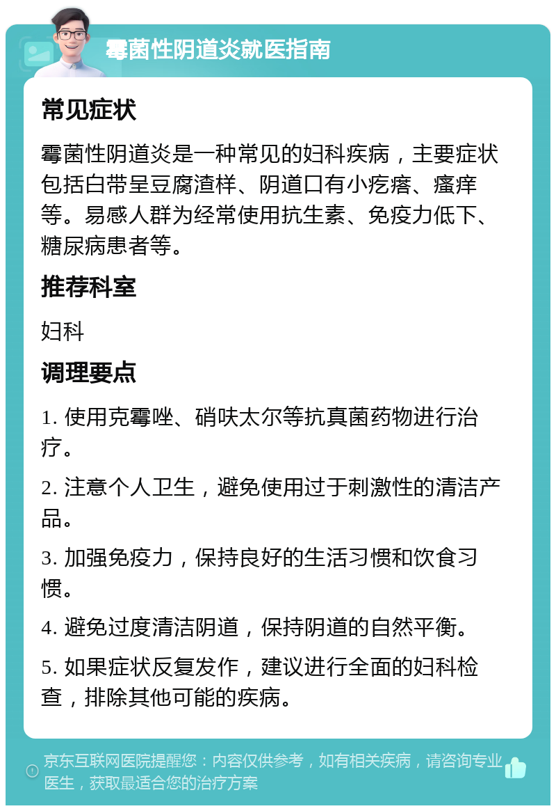 霉菌性阴道炎就医指南 常见症状 霉菌性阴道炎是一种常见的妇科疾病，主要症状包括白带呈豆腐渣样、阴道口有小疙瘩、瘙痒等。易感人群为经常使用抗生素、免疫力低下、糖尿病患者等。 推荐科室 妇科 调理要点 1. 使用克霉唑、硝呋太尔等抗真菌药物进行治疗。 2. 注意个人卫生，避免使用过于刺激性的清洁产品。 3. 加强免疫力，保持良好的生活习惯和饮食习惯。 4. 避免过度清洁阴道，保持阴道的自然平衡。 5. 如果症状反复发作，建议进行全面的妇科检查，排除其他可能的疾病。