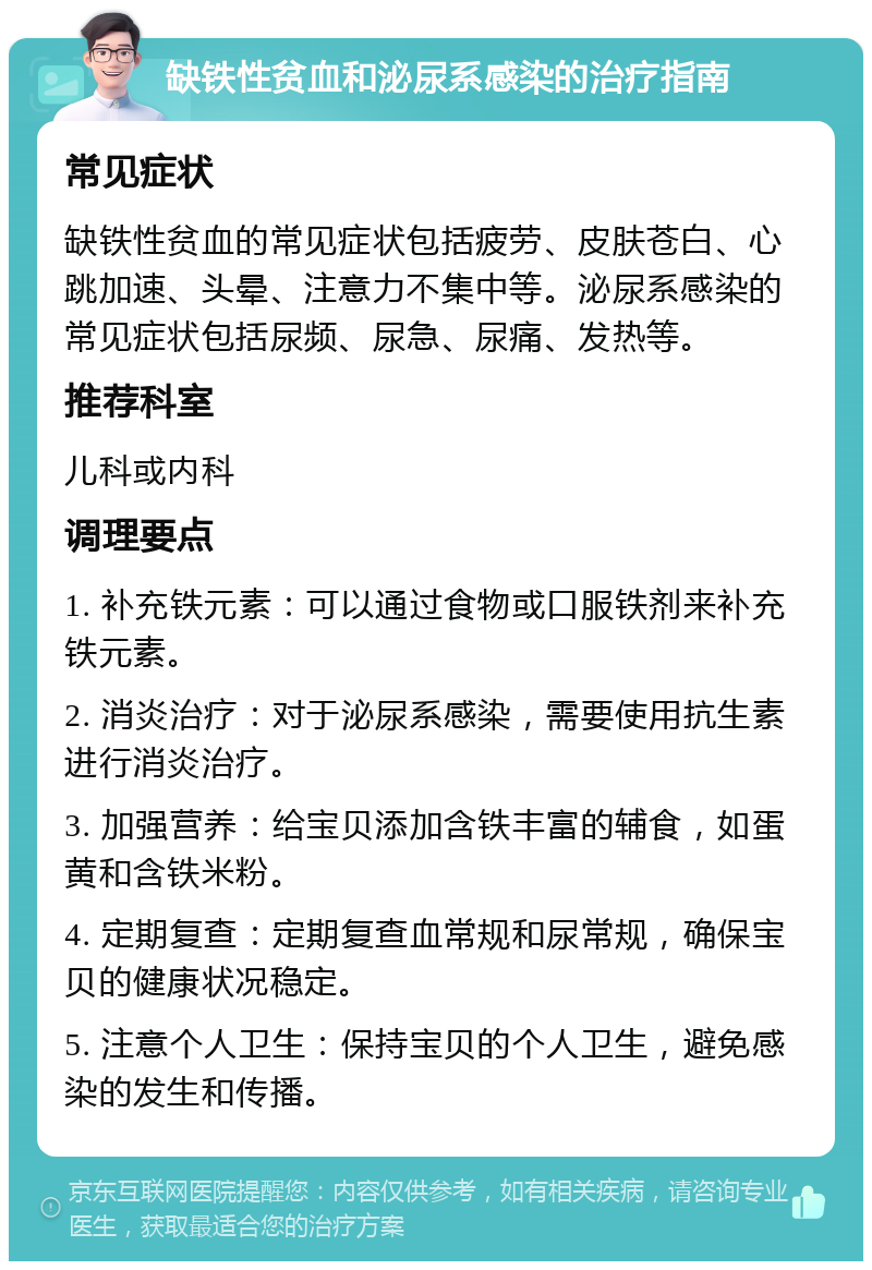 缺铁性贫血和泌尿系感染的治疗指南 常见症状 缺铁性贫血的常见症状包括疲劳、皮肤苍白、心跳加速、头晕、注意力不集中等。泌尿系感染的常见症状包括尿频、尿急、尿痛、发热等。 推荐科室 儿科或内科 调理要点 1. 补充铁元素：可以通过食物或口服铁剂来补充铁元素。 2. 消炎治疗：对于泌尿系感染，需要使用抗生素进行消炎治疗。 3. 加强营养：给宝贝添加含铁丰富的辅食，如蛋黄和含铁米粉。 4. 定期复查：定期复查血常规和尿常规，确保宝贝的健康状况稳定。 5. 注意个人卫生：保持宝贝的个人卫生，避免感染的发生和传播。