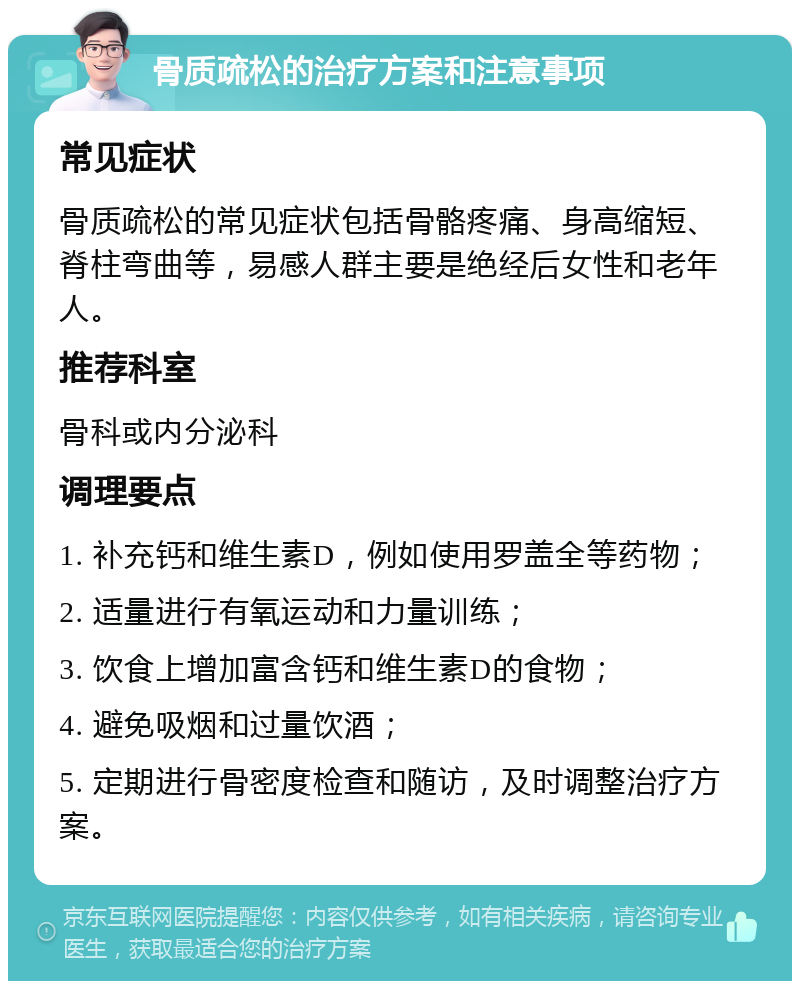 骨质疏松的治疗方案和注意事项 常见症状 骨质疏松的常见症状包括骨骼疼痛、身高缩短、脊柱弯曲等，易感人群主要是绝经后女性和老年人。 推荐科室 骨科或内分泌科 调理要点 1. 补充钙和维生素D，例如使用罗盖全等药物； 2. 适量进行有氧运动和力量训练； 3. 饮食上增加富含钙和维生素D的食物； 4. 避免吸烟和过量饮酒； 5. 定期进行骨密度检查和随访，及时调整治疗方案。