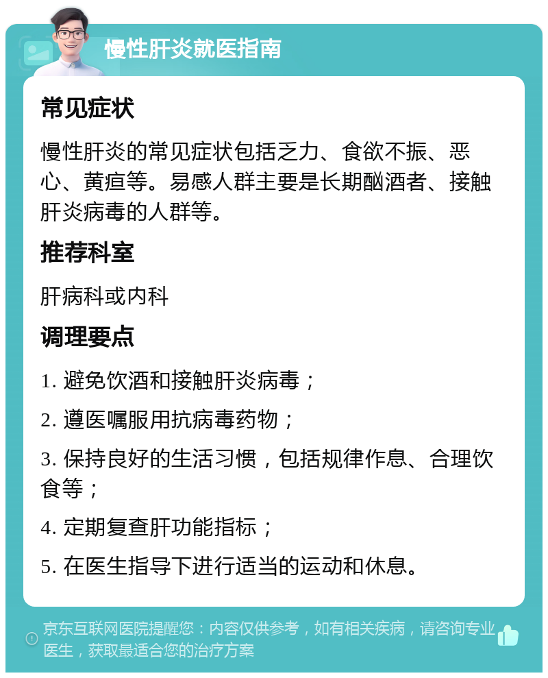 慢性肝炎就医指南 常见症状 慢性肝炎的常见症状包括乏力、食欲不振、恶心、黄疸等。易感人群主要是长期酗酒者、接触肝炎病毒的人群等。 推荐科室 肝病科或内科 调理要点 1. 避免饮酒和接触肝炎病毒； 2. 遵医嘱服用抗病毒药物； 3. 保持良好的生活习惯，包括规律作息、合理饮食等； 4. 定期复查肝功能指标； 5. 在医生指导下进行适当的运动和休息。