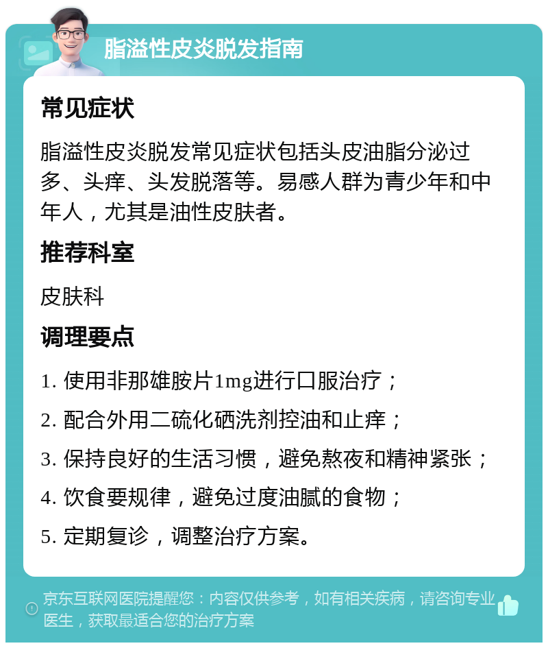 脂溢性皮炎脱发指南 常见症状 脂溢性皮炎脱发常见症状包括头皮油脂分泌过多、头痒、头发脱落等。易感人群为青少年和中年人，尤其是油性皮肤者。 推荐科室 皮肤科 调理要点 1. 使用非那雄胺片1mg进行口服治疗； 2. 配合外用二硫化硒洗剂控油和止痒； 3. 保持良好的生活习惯，避免熬夜和精神紧张； 4. 饮食要规律，避免过度油腻的食物； 5. 定期复诊，调整治疗方案。