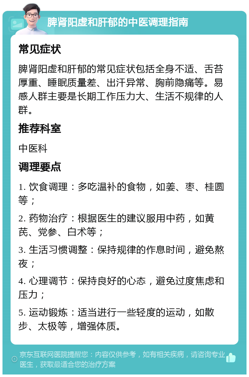 脾肾阳虚和肝郁的中医调理指南 常见症状 脾肾阳虚和肝郁的常见症状包括全身不适、舌苔厚重、睡眠质量差、出汗异常、胸前隐痛等。易感人群主要是长期工作压力大、生活不规律的人群。 推荐科室 中医科 调理要点 1. 饮食调理：多吃温补的食物，如姜、枣、桂圆等； 2. 药物治疗：根据医生的建议服用中药，如黄芪、党参、白术等； 3. 生活习惯调整：保持规律的作息时间，避免熬夜； 4. 心理调节：保持良好的心态，避免过度焦虑和压力； 5. 运动锻炼：适当进行一些轻度的运动，如散步、太极等，增强体质。