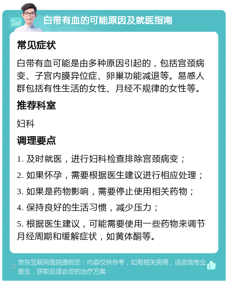 白带有血的可能原因及就医指南 常见症状 白带有血可能是由多种原因引起的，包括宫颈病变、子宫内膜异位症、卵巢功能减退等。易感人群包括有性生活的女性、月经不规律的女性等。 推荐科室 妇科 调理要点 1. 及时就医，进行妇科检查排除宫颈病变； 2. 如果怀孕，需要根据医生建议进行相应处理； 3. 如果是药物影响，需要停止使用相关药物； 4. 保持良好的生活习惯，减少压力； 5. 根据医生建议，可能需要使用一些药物来调节月经周期和缓解症状，如黄体酮等。