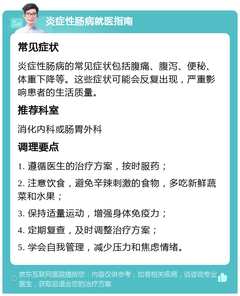 炎症性肠病就医指南 常见症状 炎症性肠病的常见症状包括腹痛、腹泻、便秘、体重下降等。这些症状可能会反复出现，严重影响患者的生活质量。 推荐科室 消化内科或肠胃外科 调理要点 1. 遵循医生的治疗方案，按时服药； 2. 注意饮食，避免辛辣刺激的食物，多吃新鲜蔬菜和水果； 3. 保持适量运动，增强身体免疫力； 4. 定期复查，及时调整治疗方案； 5. 学会自我管理，减少压力和焦虑情绪。