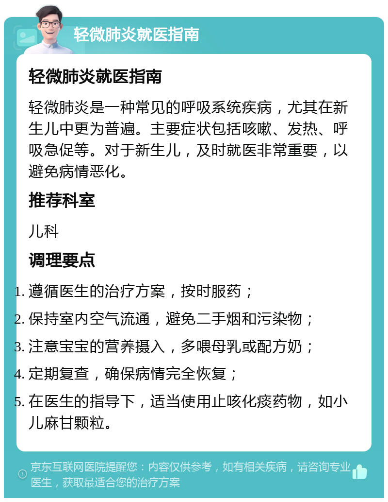 轻微肺炎就医指南 轻微肺炎就医指南 轻微肺炎是一种常见的呼吸系统疾病，尤其在新生儿中更为普遍。主要症状包括咳嗽、发热、呼吸急促等。对于新生儿，及时就医非常重要，以避免病情恶化。 推荐科室 儿科 调理要点 遵循医生的治疗方案，按时服药； 保持室内空气流通，避免二手烟和污染物； 注意宝宝的营养摄入，多喂母乳或配方奶； 定期复查，确保病情完全恢复； 在医生的指导下，适当使用止咳化痰药物，如小儿麻甘颗粒。