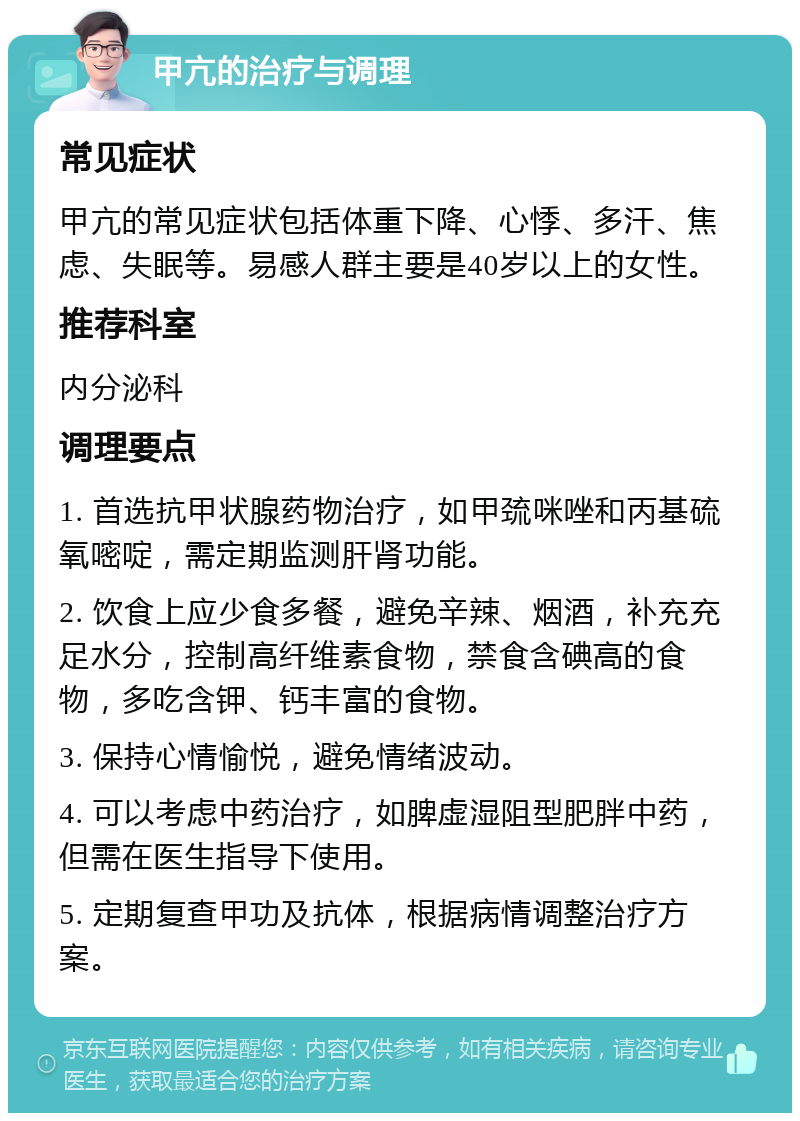 甲亢的治疗与调理 常见症状 甲亢的常见症状包括体重下降、心悸、多汗、焦虑、失眠等。易感人群主要是40岁以上的女性。 推荐科室 内分泌科 调理要点 1. 首选抗甲状腺药物治疗，如甲巯咪唑和丙基硫氧嘧啶，需定期监测肝肾功能。 2. 饮食上应少食多餐，避免辛辣、烟酒，补充充足水分，控制高纤维素食物，禁食含碘高的食物，多吃含钾、钙丰富的食物。 3. 保持心情愉悦，避免情绪波动。 4. 可以考虑中药治疗，如脾虚湿阻型肥胖中药，但需在医生指导下使用。 5. 定期复查甲功及抗体，根据病情调整治疗方案。