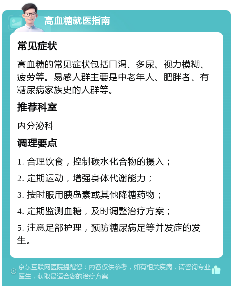 高血糖就医指南 常见症状 高血糖的常见症状包括口渴、多尿、视力模糊、疲劳等。易感人群主要是中老年人、肥胖者、有糖尿病家族史的人群等。 推荐科室 内分泌科 调理要点 1. 合理饮食，控制碳水化合物的摄入； 2. 定期运动，增强身体代谢能力； 3. 按时服用胰岛素或其他降糖药物； 4. 定期监测血糖，及时调整治疗方案； 5. 注意足部护理，预防糖尿病足等并发症的发生。