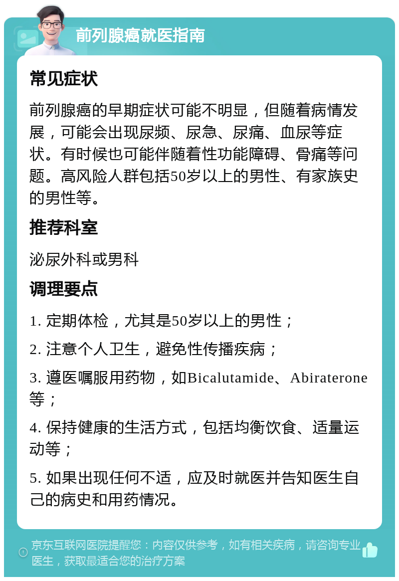 前列腺癌就医指南 常见症状 前列腺癌的早期症状可能不明显，但随着病情发展，可能会出现尿频、尿急、尿痛、血尿等症状。有时候也可能伴随着性功能障碍、骨痛等问题。高风险人群包括50岁以上的男性、有家族史的男性等。 推荐科室 泌尿外科或男科 调理要点 1. 定期体检，尤其是50岁以上的男性； 2. 注意个人卫生，避免性传播疾病； 3. 遵医嘱服用药物，如Bicalutamide、Abiraterone等； 4. 保持健康的生活方式，包括均衡饮食、适量运动等； 5. 如果出现任何不适，应及时就医并告知医生自己的病史和用药情况。