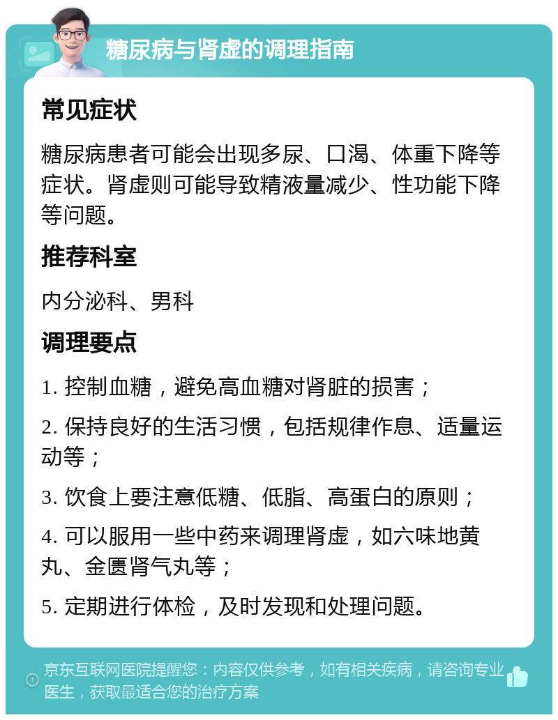 糖尿病与肾虚的调理指南 常见症状 糖尿病患者可能会出现多尿、口渴、体重下降等症状。肾虚则可能导致精液量减少、性功能下降等问题。 推荐科室 内分泌科、男科 调理要点 1. 控制血糖，避免高血糖对肾脏的损害； 2. 保持良好的生活习惯，包括规律作息、适量运动等； 3. 饮食上要注意低糖、低脂、高蛋白的原则； 4. 可以服用一些中药来调理肾虚，如六味地黄丸、金匮肾气丸等； 5. 定期进行体检，及时发现和处理问题。