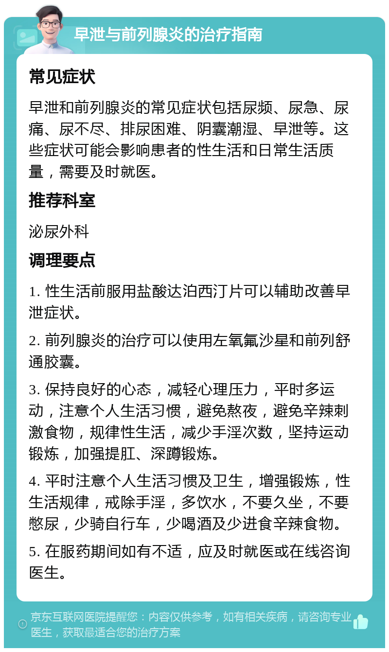 早泄与前列腺炎的治疗指南 常见症状 早泄和前列腺炎的常见症状包括尿频、尿急、尿痛、尿不尽、排尿困难、阴囊潮湿、早泄等。这些症状可能会影响患者的性生活和日常生活质量，需要及时就医。 推荐科室 泌尿外科 调理要点 1. 性生活前服用盐酸达泊西汀片可以辅助改善早泄症状。 2. 前列腺炎的治疗可以使用左氧氟沙星和前列舒通胶囊。 3. 保持良好的心态，减轻心理压力，平时多运动，注意个人生活习惯，避免熬夜，避免辛辣刺激食物，规律性生活，减少手淫次数，坚持运动锻炼，加强提肛、深蹲锻炼。 4. 平时注意个人生活习惯及卫生，增强锻炼，性生活规律，戒除手淫，多饮水，不要久坐，不要憋尿，少骑自行车，少喝酒及少进食辛辣食物。 5. 在服药期间如有不适，应及时就医或在线咨询医生。