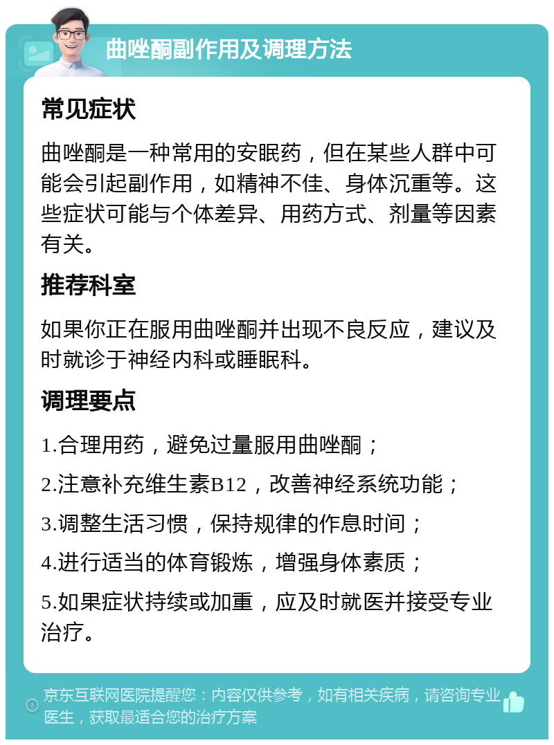 曲唑酮副作用及调理方法 常见症状 曲唑酮是一种常用的安眠药，但在某些人群中可能会引起副作用，如精神不佳、身体沉重等。这些症状可能与个体差异、用药方式、剂量等因素有关。 推荐科室 如果你正在服用曲唑酮并出现不良反应，建议及时就诊于神经内科或睡眠科。 调理要点 1.合理用药，避免过量服用曲唑酮； 2.注意补充维生素B12，改善神经系统功能； 3.调整生活习惯，保持规律的作息时间； 4.进行适当的体育锻炼，增强身体素质； 5.如果症状持续或加重，应及时就医并接受专业治疗。