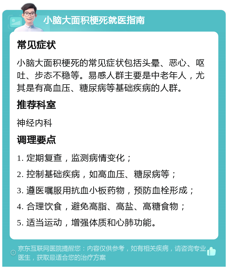 小脑大面积梗死就医指南 常见症状 小脑大面积梗死的常见症状包括头晕、恶心、呕吐、步态不稳等。易感人群主要是中老年人，尤其是有高血压、糖尿病等基础疾病的人群。 推荐科室 神经内科 调理要点 1. 定期复查，监测病情变化； 2. 控制基础疾病，如高血压、糖尿病等； 3. 遵医嘱服用抗血小板药物，预防血栓形成； 4. 合理饮食，避免高脂、高盐、高糖食物； 5. 适当运动，增强体质和心肺功能。