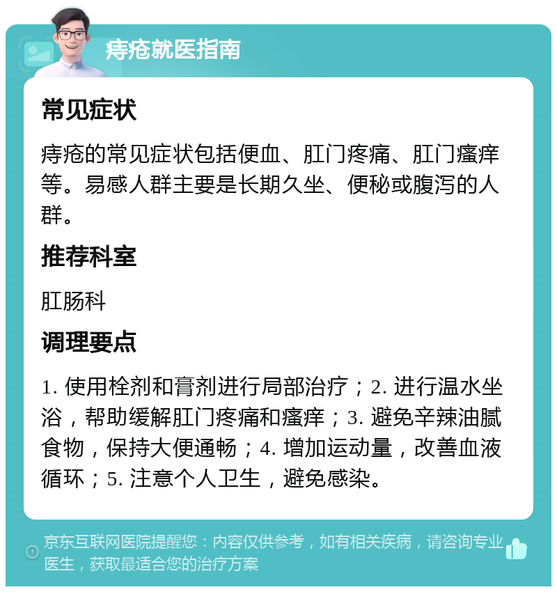 痔疮就医指南 常见症状 痔疮的常见症状包括便血、肛门疼痛、肛门瘙痒等。易感人群主要是长期久坐、便秘或腹泻的人群。 推荐科室 肛肠科 调理要点 1. 使用栓剂和膏剂进行局部治疗；2. 进行温水坐浴，帮助缓解肛门疼痛和瘙痒；3. 避免辛辣油腻食物，保持大便通畅；4. 增加运动量，改善血液循环；5. 注意个人卫生，避免感染。