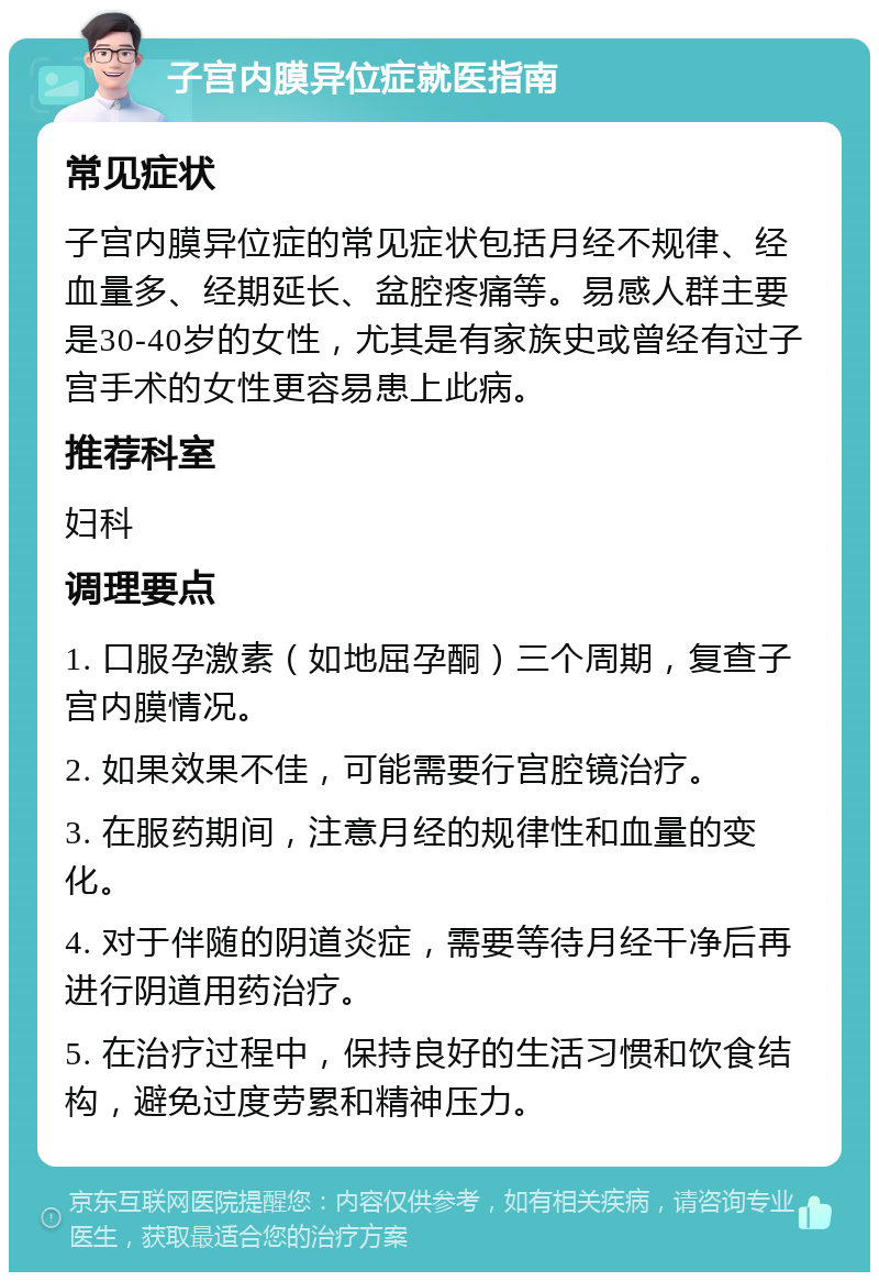 子宫内膜异位症就医指南 常见症状 子宫内膜异位症的常见症状包括月经不规律、经血量多、经期延长、盆腔疼痛等。易感人群主要是30-40岁的女性，尤其是有家族史或曾经有过子宫手术的女性更容易患上此病。 推荐科室 妇科 调理要点 1. 口服孕激素（如地屈孕酮）三个周期，复查子宫内膜情况。 2. 如果效果不佳，可能需要行宫腔镜治疗。 3. 在服药期间，注意月经的规律性和血量的变化。 4. 对于伴随的阴道炎症，需要等待月经干净后再进行阴道用药治疗。 5. 在治疗过程中，保持良好的生活习惯和饮食结构，避免过度劳累和精神压力。