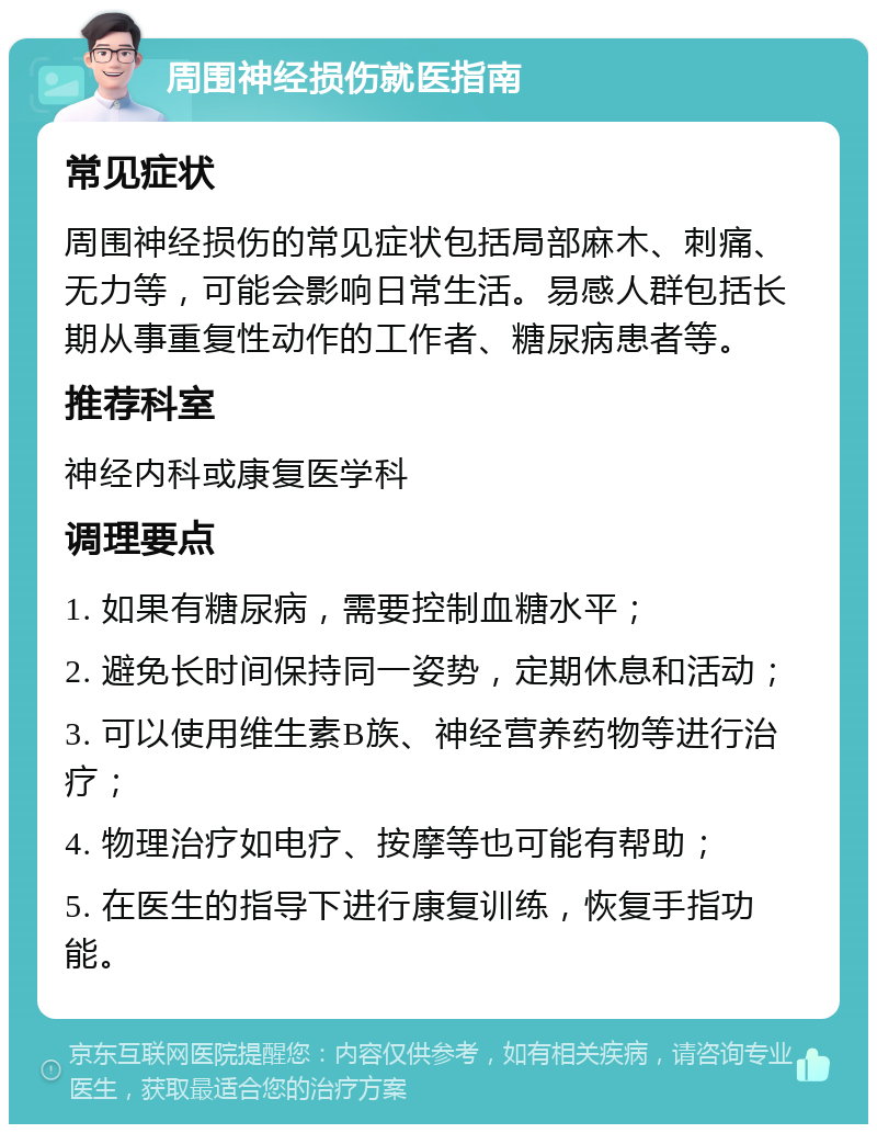 周围神经损伤就医指南 常见症状 周围神经损伤的常见症状包括局部麻木、刺痛、无力等，可能会影响日常生活。易感人群包括长期从事重复性动作的工作者、糖尿病患者等。 推荐科室 神经内科或康复医学科 调理要点 1. 如果有糖尿病，需要控制血糖水平； 2. 避免长时间保持同一姿势，定期休息和活动； 3. 可以使用维生素B族、神经营养药物等进行治疗； 4. 物理治疗如电疗、按摩等也可能有帮助； 5. 在医生的指导下进行康复训练，恢复手指功能。