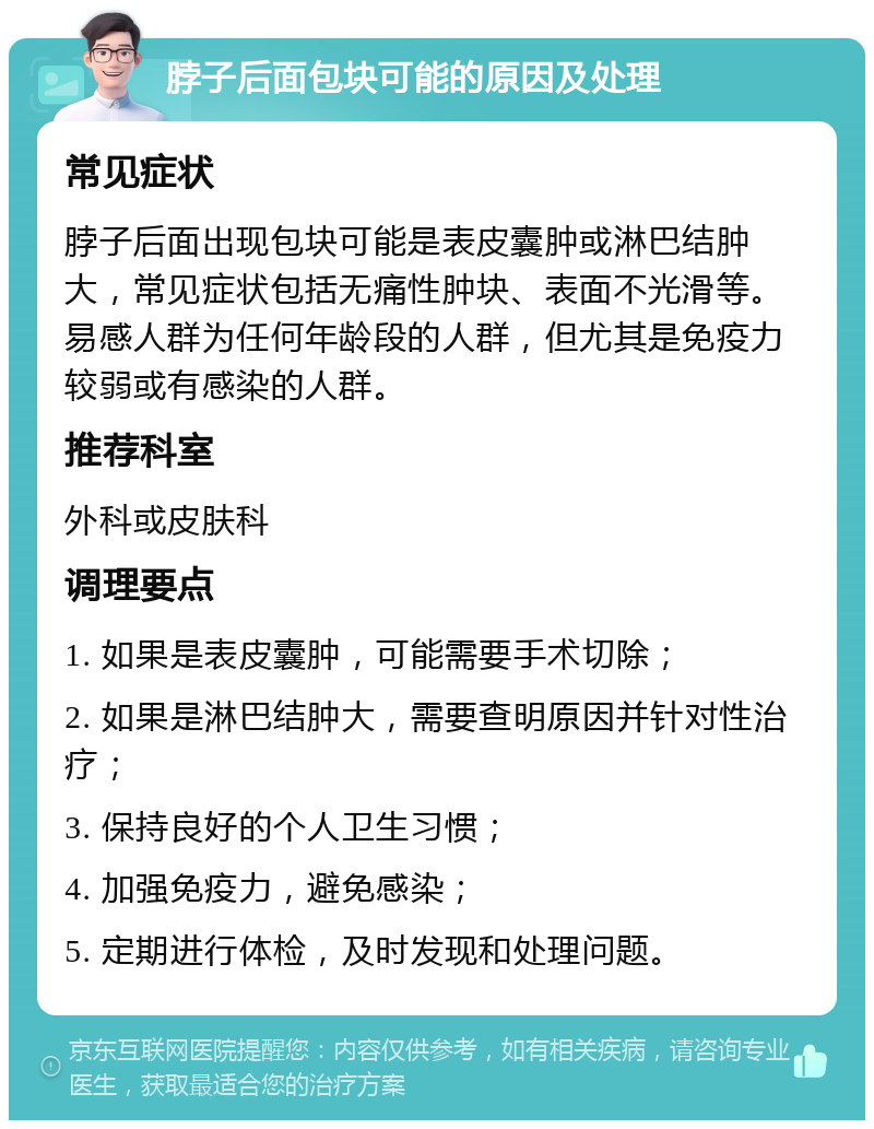 脖子后面包块可能的原因及处理 常见症状 脖子后面出现包块可能是表皮囊肿或淋巴结肿大，常见症状包括无痛性肿块、表面不光滑等。易感人群为任何年龄段的人群，但尤其是免疫力较弱或有感染的人群。 推荐科室 外科或皮肤科 调理要点 1. 如果是表皮囊肿，可能需要手术切除； 2. 如果是淋巴结肿大，需要查明原因并针对性治疗； 3. 保持良好的个人卫生习惯； 4. 加强免疫力，避免感染； 5. 定期进行体检，及时发现和处理问题。