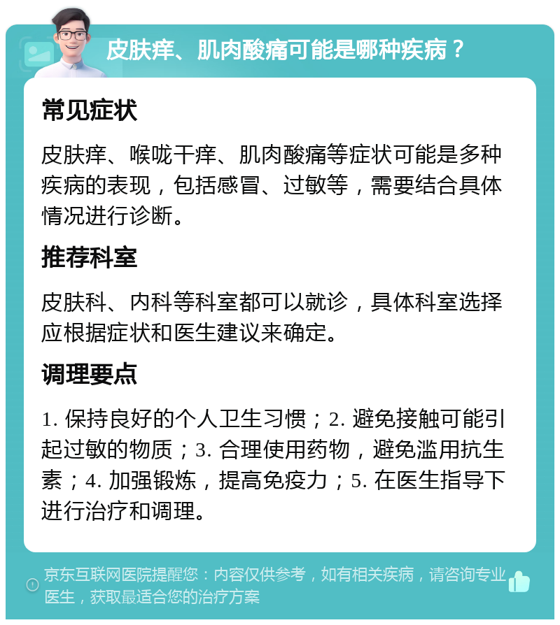 皮肤痒、肌肉酸痛可能是哪种疾病？ 常见症状 皮肤痒、喉咙干痒、肌肉酸痛等症状可能是多种疾病的表现，包括感冒、过敏等，需要结合具体情况进行诊断。 推荐科室 皮肤科、内科等科室都可以就诊，具体科室选择应根据症状和医生建议来确定。 调理要点 1. 保持良好的个人卫生习惯；2. 避免接触可能引起过敏的物质；3. 合理使用药物，避免滥用抗生素；4. 加强锻炼，提高免疫力；5. 在医生指导下进行治疗和调理。