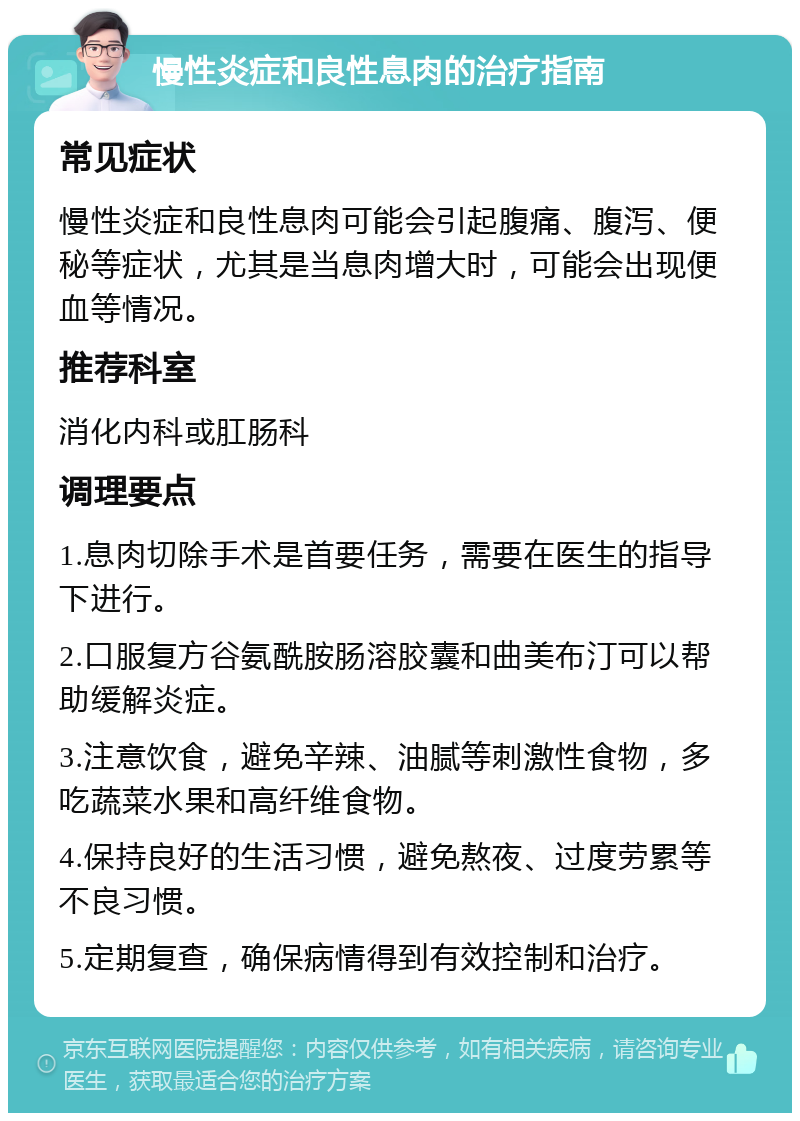 慢性炎症和良性息肉的治疗指南 常见症状 慢性炎症和良性息肉可能会引起腹痛、腹泻、便秘等症状，尤其是当息肉增大时，可能会出现便血等情况。 推荐科室 消化内科或肛肠科 调理要点 1.息肉切除手术是首要任务，需要在医生的指导下进行。 2.口服复方谷氨酰胺肠溶胶囊和曲美布汀可以帮助缓解炎症。 3.注意饮食，避免辛辣、油腻等刺激性食物，多吃蔬菜水果和高纤维食物。 4.保持良好的生活习惯，避免熬夜、过度劳累等不良习惯。 5.定期复查，确保病情得到有效控制和治疗。