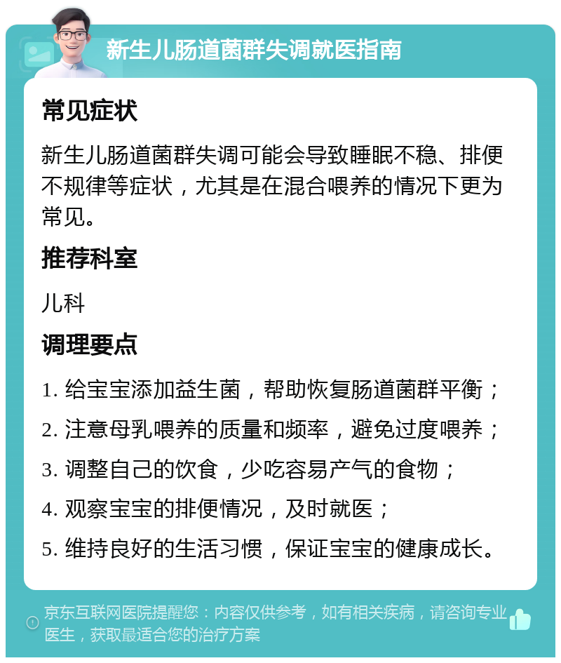 新生儿肠道菌群失调就医指南 常见症状 新生儿肠道菌群失调可能会导致睡眠不稳、排便不规律等症状，尤其是在混合喂养的情况下更为常见。 推荐科室 儿科 调理要点 1. 给宝宝添加益生菌，帮助恢复肠道菌群平衡； 2. 注意母乳喂养的质量和频率，避免过度喂养； 3. 调整自己的饮食，少吃容易产气的食物； 4. 观察宝宝的排便情况，及时就医； 5. 维持良好的生活习惯，保证宝宝的健康成长。