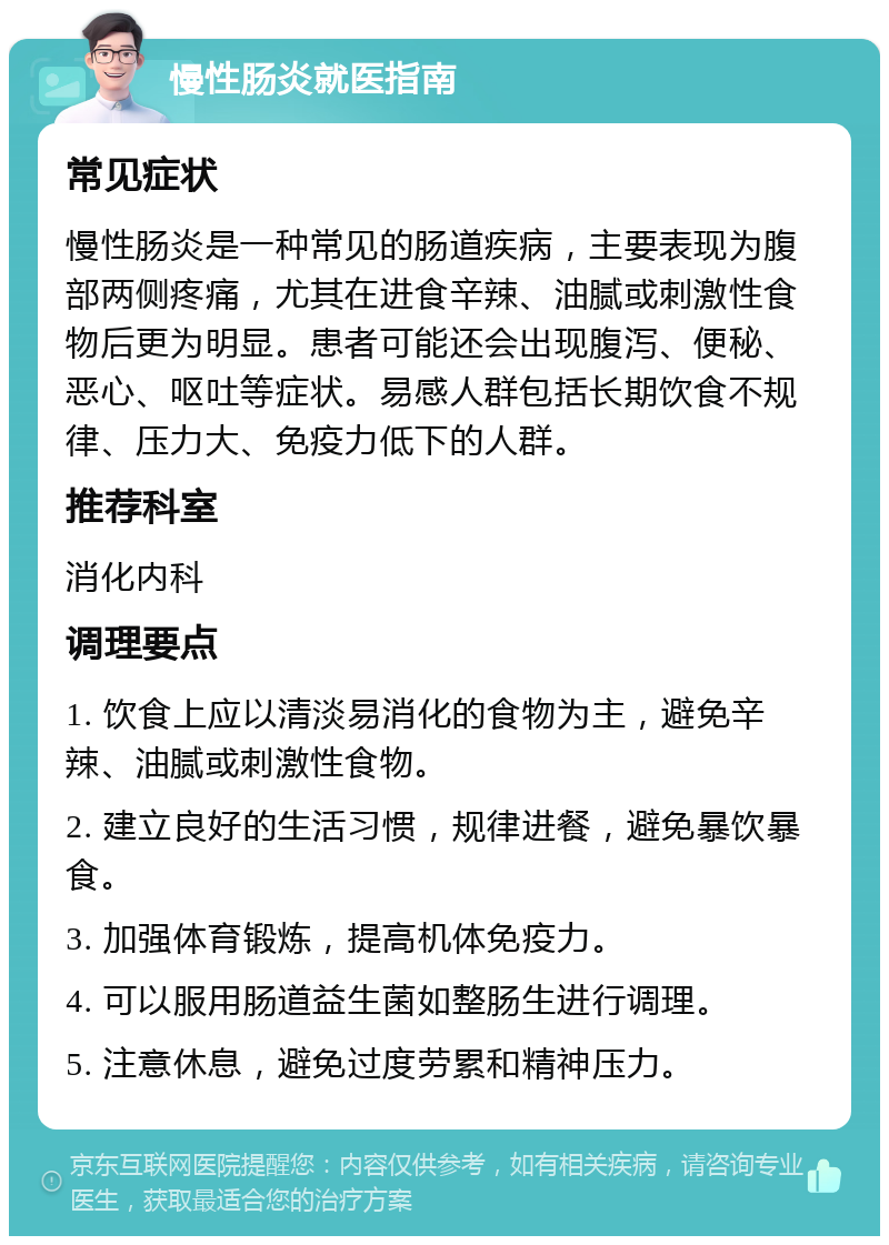 慢性肠炎就医指南 常见症状 慢性肠炎是一种常见的肠道疾病，主要表现为腹部两侧疼痛，尤其在进食辛辣、油腻或刺激性食物后更为明显。患者可能还会出现腹泻、便秘、恶心、呕吐等症状。易感人群包括长期饮食不规律、压力大、免疫力低下的人群。 推荐科室 消化内科 调理要点 1. 饮食上应以清淡易消化的食物为主，避免辛辣、油腻或刺激性食物。 2. 建立良好的生活习惯，规律进餐，避免暴饮暴食。 3. 加强体育锻炼，提高机体免疫力。 4. 可以服用肠道益生菌如整肠生进行调理。 5. 注意休息，避免过度劳累和精神压力。