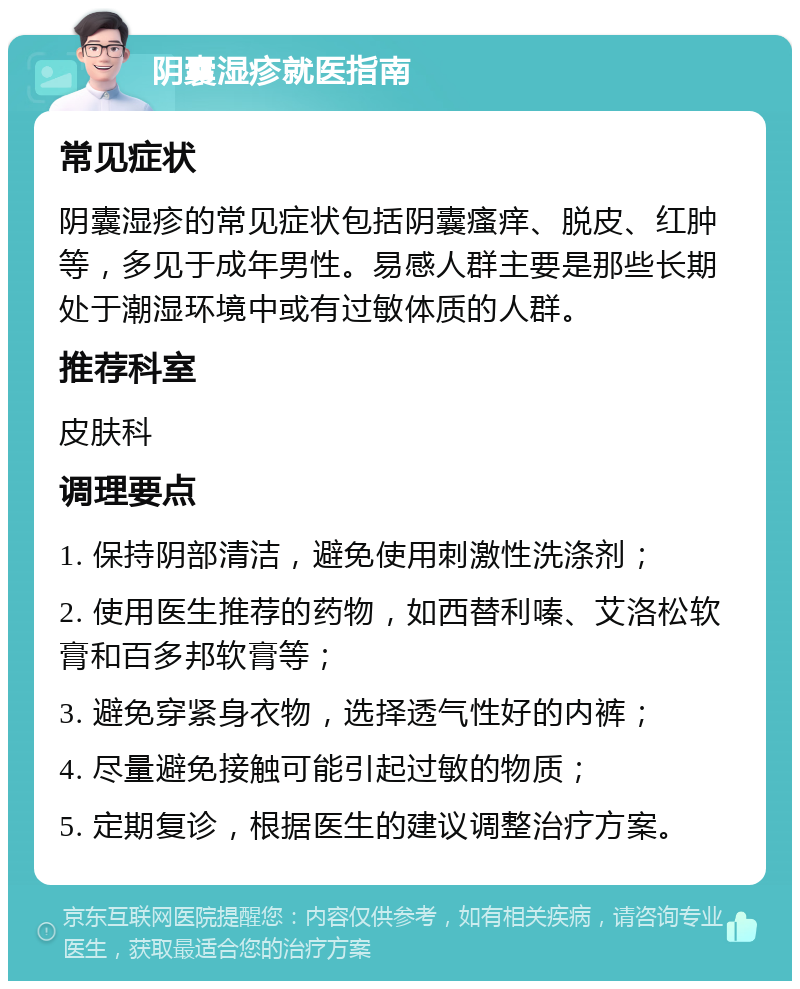 阴囊湿疹就医指南 常见症状 阴囊湿疹的常见症状包括阴囊瘙痒、脱皮、红肿等，多见于成年男性。易感人群主要是那些长期处于潮湿环境中或有过敏体质的人群。 推荐科室 皮肤科 调理要点 1. 保持阴部清洁，避免使用刺激性洗涤剂； 2. 使用医生推荐的药物，如西替利嗪、艾洛松软膏和百多邦软膏等； 3. 避免穿紧身衣物，选择透气性好的内裤； 4. 尽量避免接触可能引起过敏的物质； 5. 定期复诊，根据医生的建议调整治疗方案。