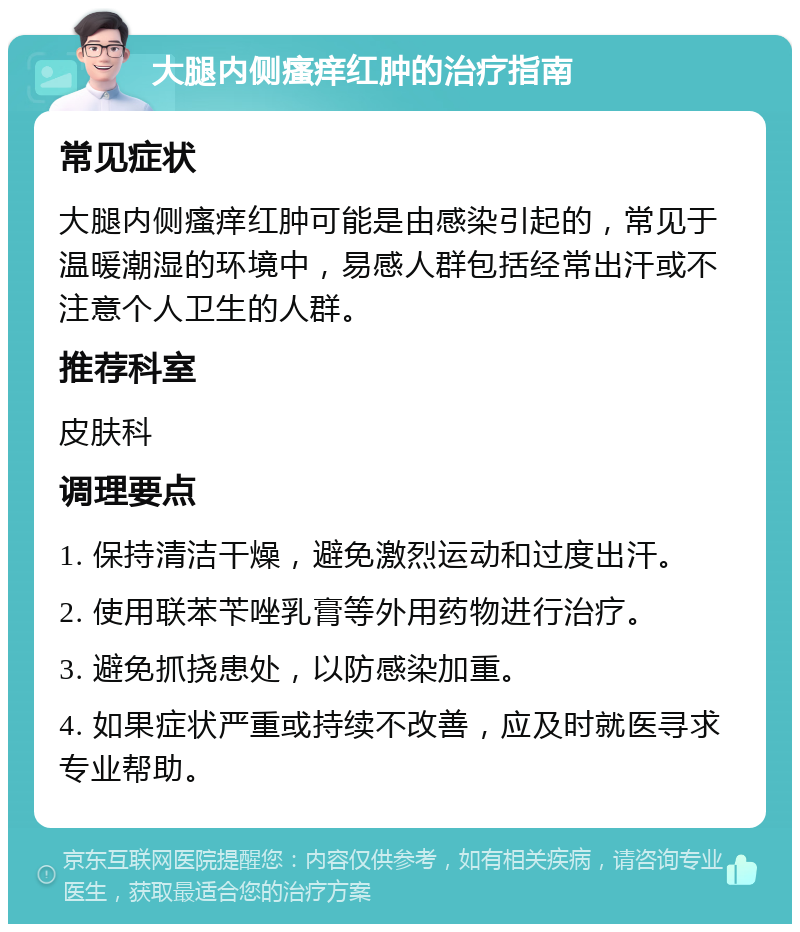 大腿内侧瘙痒红肿的治疗指南 常见症状 大腿内侧瘙痒红肿可能是由感染引起的，常见于温暖潮湿的环境中，易感人群包括经常出汗或不注意个人卫生的人群。 推荐科室 皮肤科 调理要点 1. 保持清洁干燥，避免激烈运动和过度出汗。 2. 使用联苯苄唑乳膏等外用药物进行治疗。 3. 避免抓挠患处，以防感染加重。 4. 如果症状严重或持续不改善，应及时就医寻求专业帮助。